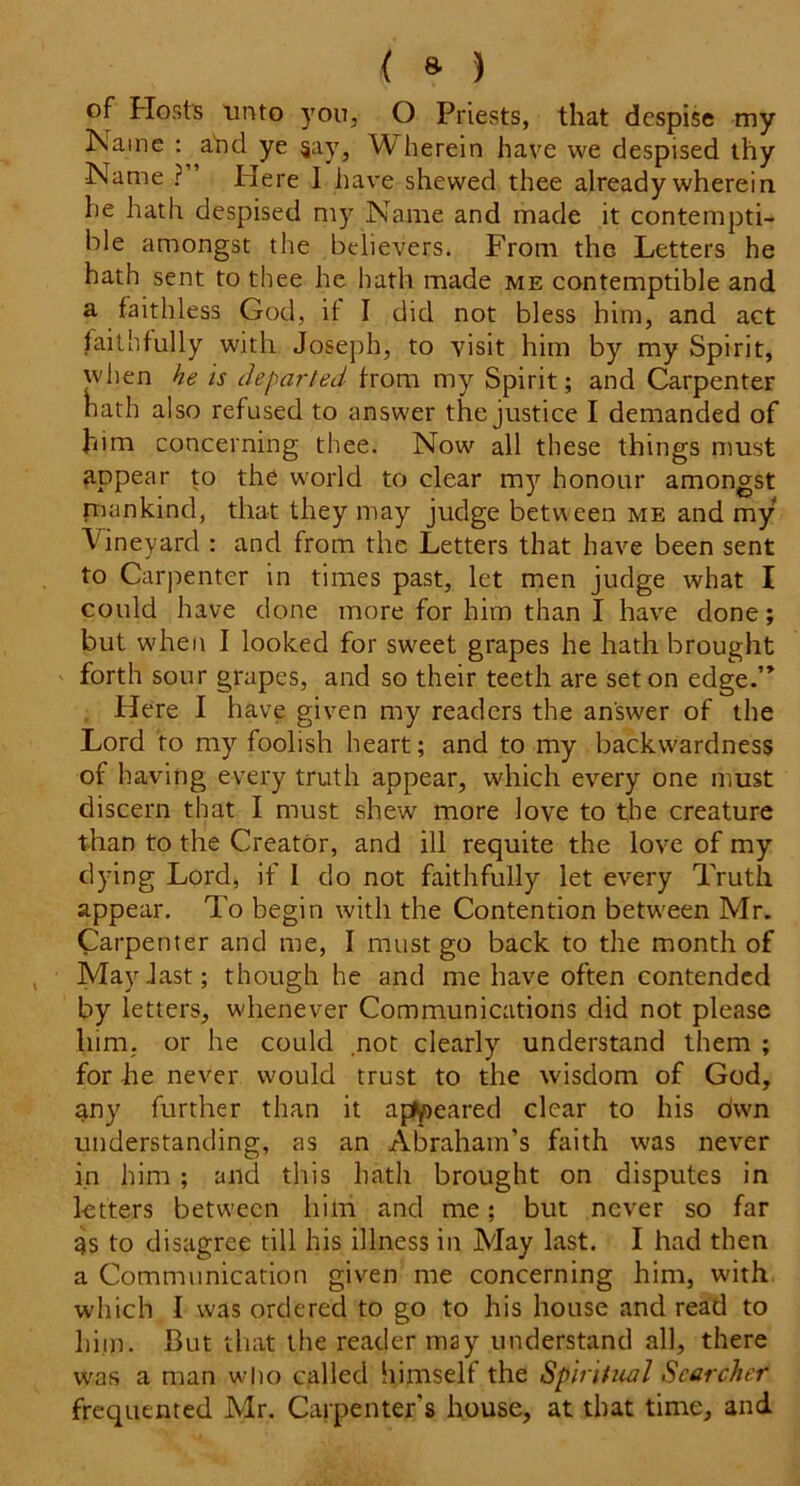 { 8- ) of Hosts unto yon, O Priests, that despise my Name : and ye jay, W herein have we despised thy Name ? Here 1 have shewed thee already wherein he hath despised my Name and made it contempti- ble amongst the believers. From the Letters he hath sent to thee he hath made me contemptible and a faithless God, if I did not bless him, and act faithfully with Joseph, to visit him by my Spirit, when he is departed from my Spirit; and Carpenter hath also refused to answer the justice I demanded of him concerning thee. Now all these things must appear to the world to clear my honour amongst mankind, that they may judge between me and my Vineyard : and from the Letters that have been sent to Carpenter in times past, let men judge what I could have done more for him than I have done; but wdien I looked for sw^eet grapes he hath brought forth sour grapes, and so their teeth are set on edge.” Here I have given my readers the answer of the Lord to my foolish heart; and to my backwardness of having every truth appear, which every one must discern that I must shew more love to the creature than to the Creator, and ill requite the love of my dying Lord, if I do not faithfully let every Truth appear. To begin with the Contention between Mr. Carpenter and me, I must go back to the month of May .last; though he and me have often contended by letters, whenever Communications did not please him, or he could not clearly understand them ; for he never would trust to the wisdom of God, any further than it appeared clear to his dwn understanding, as an Abraham’s faith was never in him; and this hath brought on disputes in letters between him and me; but never so far 9s to disagree till his illness in May last. I had then a Communication given me concerning him, with which I was ordered to go to his house and read to him. But that the reader may understand all, there was a man who called himself the Spiritual Searcher frequented Mr. Carpenter's house, at that time, and