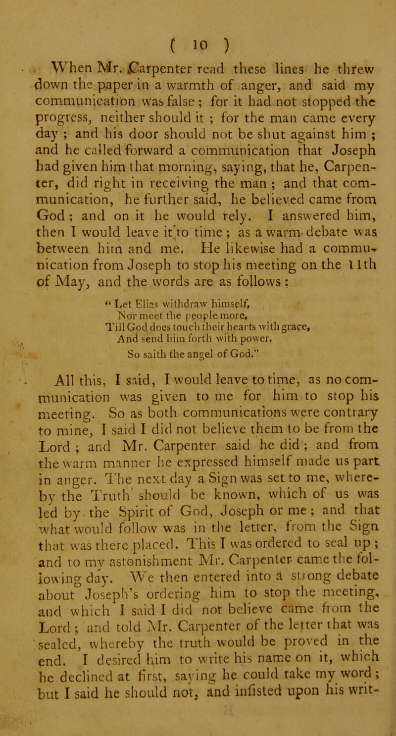 When Mr. vCarpenter read these lines he threw down the paper in a warmth of anger, and said my communication was false ; for it had not stopped the progress, neither should it ; for the man came every day ; and his door should not be shut against him ; and he called forward a communication that Joseph had given him that morning, saying, that he, Carpen- ter, did right in receiving the man ; and that com- munication, he further said, he believed came from God ; and on it he would rely. I answered him, then I would leave itdo time; as a warm debate was between him and me. He likewise had a commu- ideation from Joseph to stop his meeting on the 11th of May, and the words are as follows : “ Let Elias withdraw himself. Nor meet the people more. Till God does touch their hearts with grace. And send him forth with power. So saith the angel of God. All this, I said, I would leave to time, as no com- munication was given to me for him to stop his meeting. So as both communications were contrary to mine, I said I did not believe them to be from the Lord ; and Mr. Carpenter said he did ; and from the warm manner he expressed himself made us part in anger. The next day a Sign was set to me, where- by the Truth' should be known, which of us was led by-the Spirit of God, Joseph or. me; and that what would follow was in the letter, from the Sign that was there placed. This I was ordered to seal up ; and to my astonishment Mr. Carpenter came the fol- lowing day. We then entered into a st/ong debate about° Joseph’s ordering him to stop the meeting, and which I said I did'not believe came from the Lord ; and told Mr. Carpenter of the letter that was sealed, whereby the truth would be proved in the end. I desired him to write his name on it, which he declined at first, saying he could take my word; but I said he should not, and infisted upon his writ-