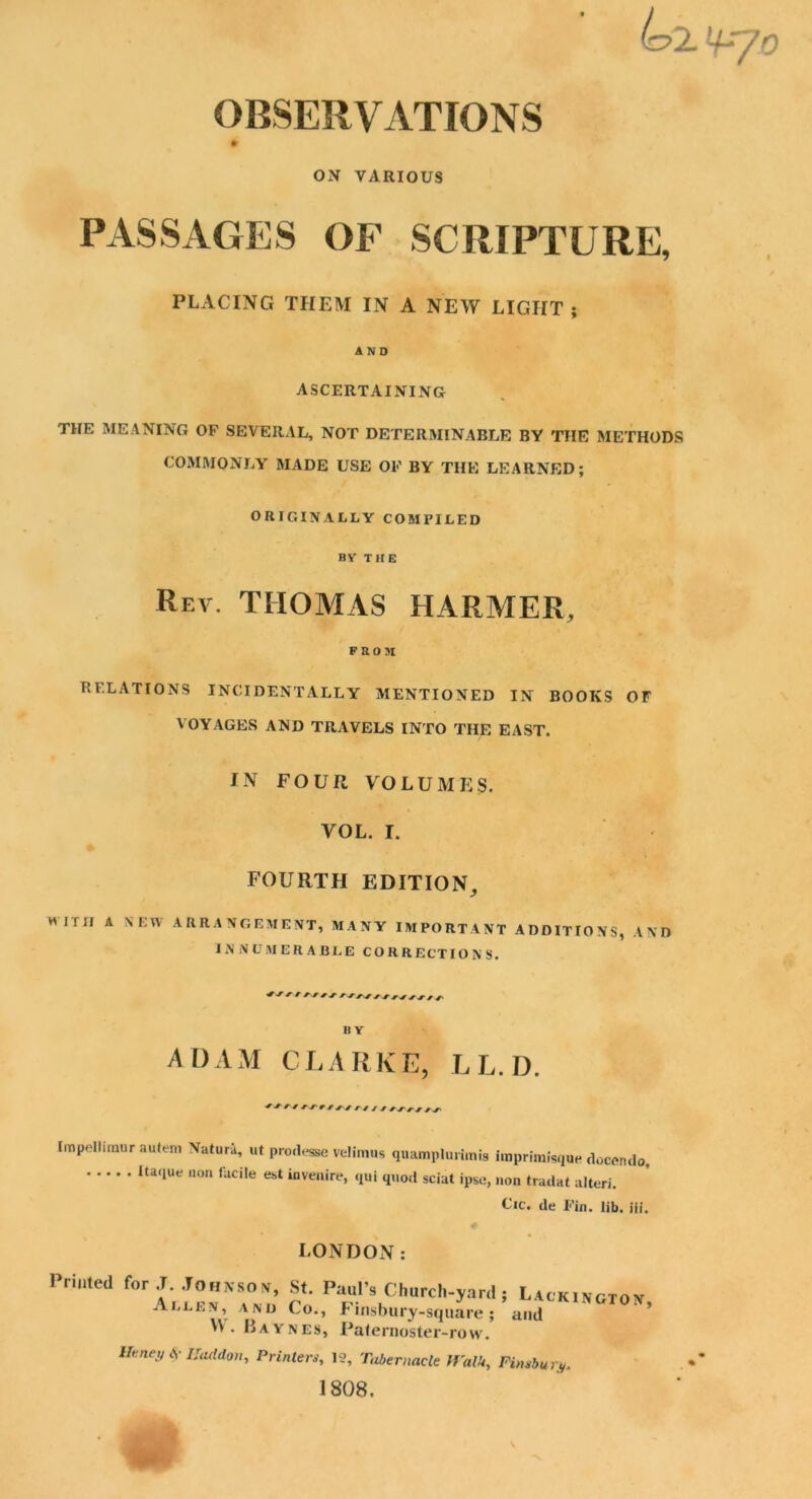 (o2. ]+r/0 OBSERVATIONS ON VARIOUS PASSAGES OF SCRIPTURE, PLACING THEM IN A NEW LIGHT ; AND ASCERTAINING THE MEANING OF SEVERAL, NOT DETERMINABLE BY THE METHODS COMMONLY MADE USE OF BY THE LEARNED; ORIGINALLY COMPILED BY THE Rev. THOMAS HARMER, FROJI RELATIONS INCIDENTALLY MENTIONED IN BOOKS OF VOYAGES AND TRAVELS INTO THE EAST. IN FOUR VOLUMES. VOL. I. FOURTH EDITION, H mi A NEW ARRANGEMENT, MANY IMPORTANT ADDITIONS, AND INNUMERABLE CORRECTIONS. +* r * v t BY A1) A M C L A R K E, L L. D. Irnpellimur autem Natura, ut prodesse velimus quamplurimis imprimisque doccndo, IU‘,Ue non faciIe eit ‘“venire, qui quod sciat ipse, non tradat alteri. Cic. de Fin. lib, iii. LONDON: Printed for .T. Johnson, St. Paul’s Church-yard ; Allen, and Co., Finsbury-square; W • Baynes, Paternoster-row. Lackington, and Htney $ IJaddon, Printers, 19, Tabernacle Walk, Finsbury. 1808.