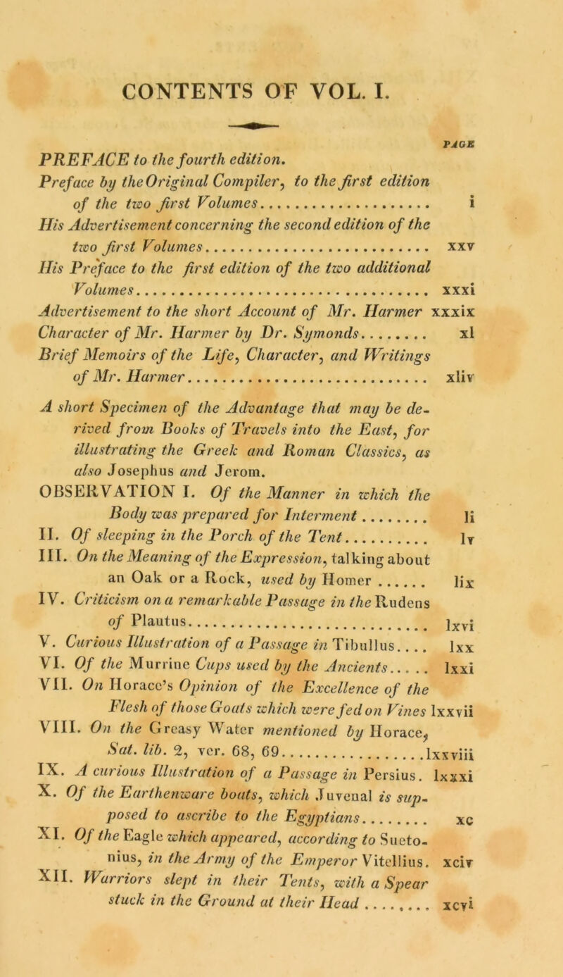 CONTENTS OF VOL. I. PACK PREFACE to the fourth edition. Preface by the Original Compiler, to the first edition of the two first Volumes i His Advertisement concerning the second edition of the two first Volumes xxv His Preface to the first edition of the two additional Volumes xxxi Advertisement to the short Account of Mr. Harmer xxxix Character of Mr. Harmer by Dr. Symonds xl Brief Memoirs of the Life, Character, and Writings of Mr. Harmer xliv A short Specimen of the Advantage that may be de- rived from Books of Travels into the East, for illustrating the Greek and Roman Classics, as also Josephus and Jcrom. OBSERVATION I. Of the Manner in which the Body was prepared for Interment Ii II. Of sleeping in the Porch of the Tent ]T III. On the Meaning of the Expression,iaWdiwgahowt an Oak or a Rock, used by Homer lix IV. Criticism on a remarkable Passage in the Rudens of Plautus ]xvj V. Curious Illustration of a Passage in Tibullus.. .. lxx VI. Of the Murrine Cups used by the Ancients lxxi VII. On Horace’s Opinion of the Excellence of the Flesh of those Goals which were fed on Vines lxxvii VIII. On the Greasy Water mentioned by Horace, Sat. lib. 2, ver. 68, 69 lxxviii IN. A curious Illustration of a Passage in Persius. Ixxxi X. Of the Earthenware boats, which Juvenal is sup- posed to ascribe to the Egyptians xc XI. Of the Eagle which appeared, according to Sueto- nius, in the Army of the Emperor Vitellius. xciv XII. Warriors slept in (heir Tents, with a Spear stuck in the Ground at their Head xeyi