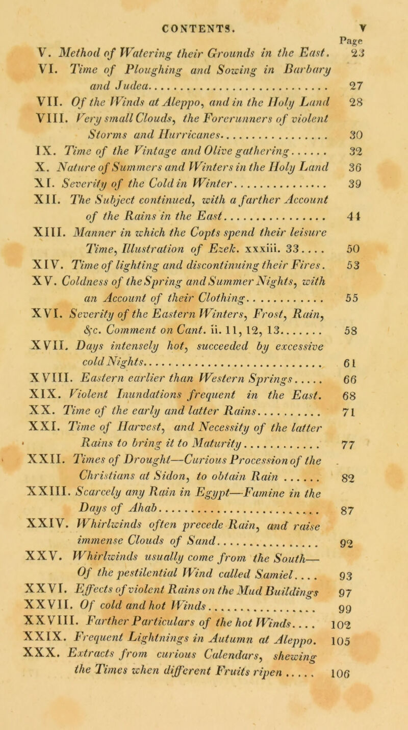 Page V. Method of Watering their Grounds in the East. 23 VI. Time of Ploughing and Sowing in Barbary and Judea 27 VII. Of the Winds at Aleppo, and in the Holy Land 28 VIII. Very small Clouds, the Forerunners of violent Storms and Hurricanes 30 IX. Time of the Vintage and Olive gathering 32 X. Nature of Summers and Winters in the Holy Land 36 XI. Severity of the Cold in Winter 39 XII. The Subject continued, with a farther Account of the Rains in the East 41 XIII. Manner in which the Copts spend their leisure Time, Illustration of Ezelc. xxxiii. 33 ... . 50 X [ V. Time of lighting and discontinuing their Fires. 53 XV. Coldness of the Spring and Summer Nights, with an Account of their Clothing 55 XVI. Severity of the Eastern Winters, Frost, Rain, Sfc. Comment on Cant. ii. 11, 12, 13 58 XVII. Days intensely hot, succeeded by excessive cold Nights 61 XVIII. Eastern earlier than Western Springs 66 XIX. Violent Inundations frequent in the East. 68 XX. Time of the early and latter Rains 71 XXI. Time of Harvest, and Necessity of the latter « Rains to bring it to Maturity 77 XXII. 1 'imes of Drought—Curious Procession of the Christians at Si don, to obtain Rain 82 XXIII. Scarcely any Rain in Egypt—Famine in the Days of Ahab . 37 XXIV. Whirlwinds often precede Rain, and raise immense Clouds of Sand . 92 XXV. Whirlwinds usually come from the South Of the pestilential Wind called Sarniel 93 XXVI. Effects of violent Rains on the Mud Buildings 97 XX VII. Of cold and hot Winds gg X X V111. Farther Particulars of the hot Winds.... 102 XXIX. Frequent Lightnings in Autumn at Aleppo. 105 XXX. Extracts from curious Calendars, shewing the Times when different Fruits ripen 106