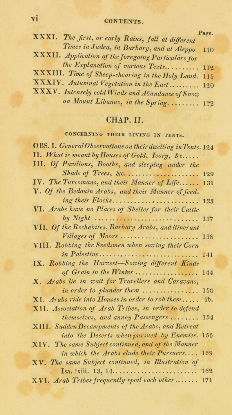 \1 XXXI. The first, or early Rains, fall at different limes in Judea, in Bar bury, and at Aleppo 110 XXXII. Application of the foregoing Particulars for the Explanation of various Texts 112 XXXIII. Time of Sheep.shearing in the Holy Land. 115 XXXIV. Autumnal Vegetation in the East 120 XXXV. Intensely cold Winds and Abundance of Snozo on Mount Lib anus, in the Spring 122 CHAP. II. CONCERNING TIIEIR LIVING IN TENTS. OBS. I. General Observations on their dwelling inTents. 124 II. What is meant by Houses of Gold, Ivory, Sfc III. Of Pavilions, Booths, and sleeping under the Shade of Trees, Sfc 129 IV. The Turcomans, and their Manner of Life 131 V. Of the Bedouin Arabs, and their Manner of feed- ing their Flocks 133 VI. Arabs have no Places of Shelter for their Cattle by Night 137 VII. Of the Rechubites, Barbary Arabs, and itinerant Villages of Moors 138 VIII* Robbing the Seedsmen when sowing their Corn in Palestine 141 IX. Robbing the Harvest—Sowing different Kinds of Grain in the Winter 144 X. Arabs lie in wait for Travellers and Caravans, in order to plunder them 150 XI. Arabs ride into Houses in order to rob them ib. XII. Association of Arab Tribes, in order to defend themselves, and annoy Passengers 154 XIII. Sudden Decampments of the Arabs, and Retreat into the Deserts when pursued by Enemies. 155 XIV. The same Subject continued, and of the Manner in which the Arabs elude their Pursuers.. . . 159 XV. The same Subject continued, in Illustration of Isa. lxiii. 13, 14 162