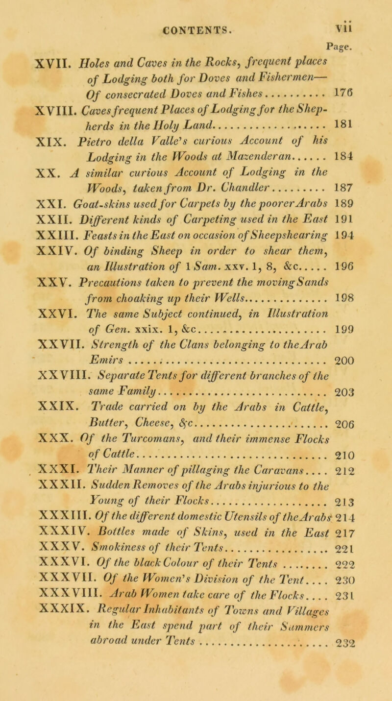 Page. XVII. Holes and Caves in the Rocks, frequent places of Lodging both for Doves and Fishermen— Of consecrated Doves and Fishes 176 XVIII. Caves frequent Places of Lodging for the Shep- herds in the Holy Land 181 XIX. Pietro della Valle's curious Account of his Lodging in the Woods at Mazenderan 184 XX. A similar curious Account of Lodging in the Woods, taken from Dr. Chandler 187 XXL Goat-skins used for Carpets by the poorer Arabs 189 XXII. Different kinds of Carpeting used in the East 191 XXIII. Feasts in the East on occasion of Sheepshearing 194 XXIV. Of binding Sheep in order to shear them, an Illustration of 1 Sam. xxv. 1, 8, &c 196 XXV. Precautions taken to prevent the moving Sands from choaking up their Wells 198 XXVI. The same Subject continued, in Illustration of Gen. xxix. 1, &c 199 XXVII. Strength of the Clans belonging to tlieArab Emirs 200 XXVIII. Separate Tents for different branches of the same Family 203 XXIX. Trade carried on by the Arabs in Cattle, Butter, Cheese, <$'c 206 XXX. Of the Turcomans, and their immense Flocks of Cattle 210 XXXI. Their Manner of pillaging the Caravans.... 212 XXXII. Sudden Removes of the Arabs injurious to the Young of their Flocks 213 XXXIII. Of the different domestic Utensils of the Arab# 21 4 XXXIV. Bottles made of Skins, used in the East 217 XXXV. Smokiness of their Tents 221 XXXVI. Of the black Colour of their Tents 222 XXXVII. Of the Women's Division of the Tent... . 230 XXX VIII. Arab Women take care of the Flocks 231 XXXIX. Regular Inhabitants of Towns and Villages ** © in the East spend part, of their Summers abroad under Tents 232