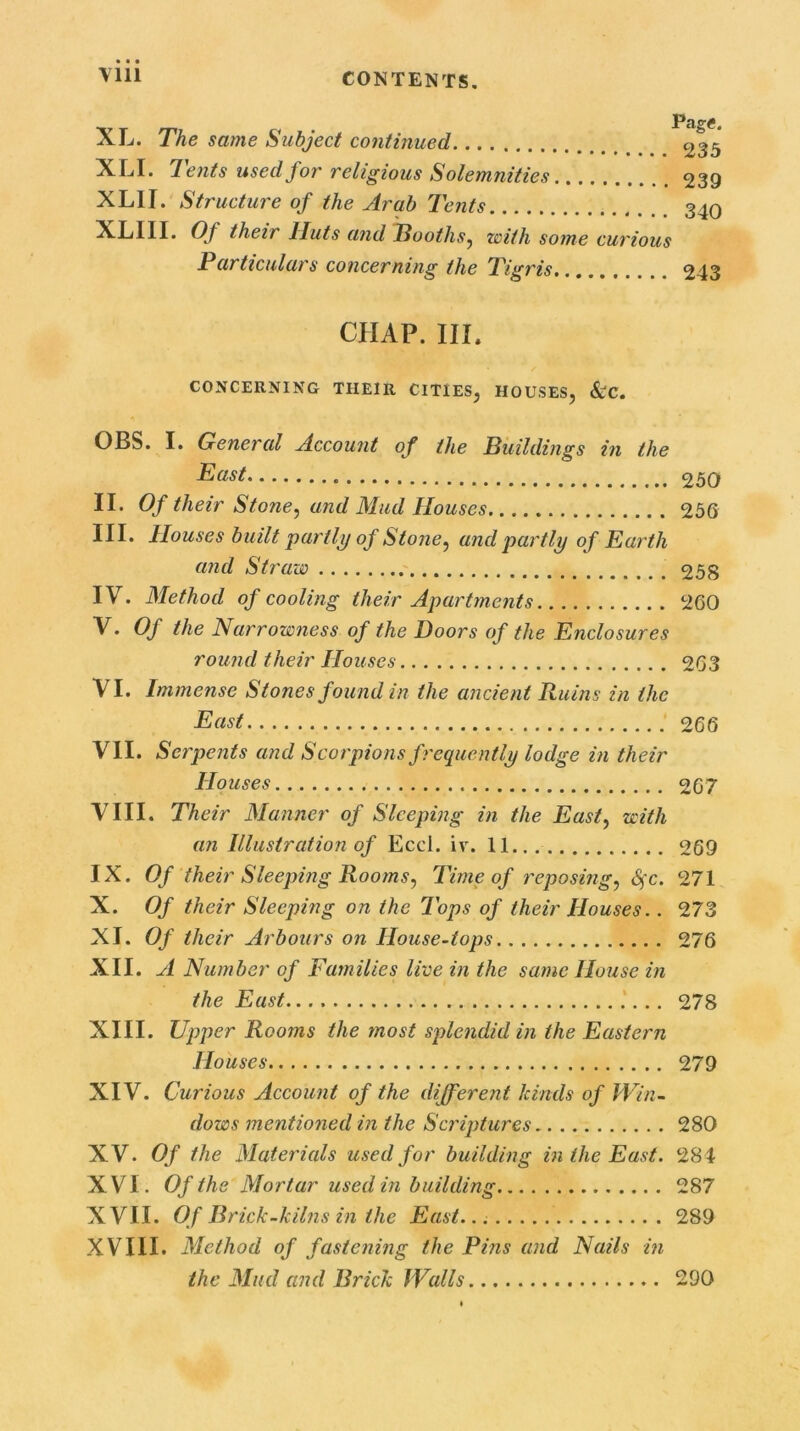 ^ -/ 'he same Subject continued. ... ...... 235 ^d* 7ents usedjor religious Solemnities 239 XLII. Structure of the Arab Tents 340 XLI1I. Of their Huts and Tooths, with some curious Particulars concerning the Tigris. 243 CHAP. III. CONCERNING THEIR CITIES, HOUSES, &C. OBS. I. General Account of the Buildings in the East 250 II. Of their Stone, and Mud Houses 250 HI* Houses built partly of Stone, and partly of Earth and Straw 258 IV. Method of cooling their Apartments 200 V. Of the Narrowness of the Doors of the Enclosures round their Houses 263 VI. Immense Stones found in the ancient Ruins in the East 266 VII. Serpents and Scorpions frequently lodge in their Houses 267 VIII. Their Manner of Sleeping in the East, with an Illustration of Eccl. iv. 11... 269 IX. Of their Sleeping Rooms, Time of reposing, fyc. 271 X. Of their Sleeping on the Tops of their Houses.. 273 XI. Of their Arbours on House-tops 276 XII. A Number of Families live in the same House in the East 278 XIII. Upper Rooms the most splendid in the Eastern Houses 279 XIV. Curious Account of the different kinds of Win- dows mentioned in the Scriptures 280 XV. Of the Materials used for building in the East. 284 XVI. Of the Mortar used in building 287 XVII. Of Brick-kilns in the East. 289 XVIII. Method of fastening the Pins and Nails in the Mud and Brick Walls 290