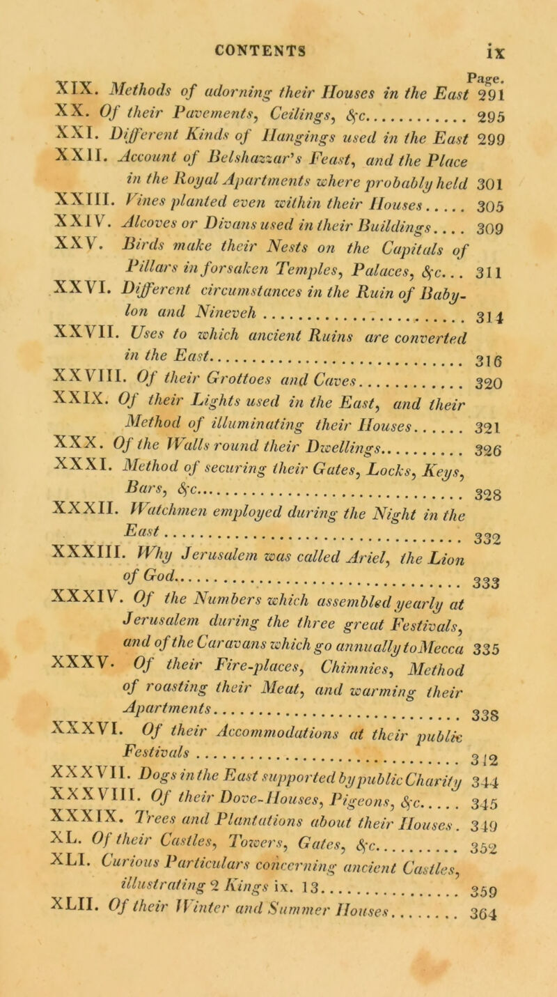 XIX. Methods of adorning their Houses in the East 291 XX. Of their Pavements, Ceilings, Sfc 295 XXI. Different Kinds of Hangings used in the East 299 XXII. Account of Belshazzar's Feast, and the Place in the Royal Apartments where probably held 301 XXIII. Vines planted even within their Houses 305 XXIV . Alcoves or Divans used in their Buildings... . 309 XXV. Birds make their Nests on the Capitals of Pdlars in forsaken Temples, Palaces, Sfc... 311 XXVI. Different circumstances in the Ruin of Baby- Ion and Nineveh 31 ^ XXVII. Uses to which ancient Ruins are converted in the East 31 g XXVIII. Of their Grottoes and Caves 320 XXIX. Of their Lights used in the East, and their Method of illuminating their Houses 321 XXX. Oj the TV alls round their Dwellings 326 XXXI. Method of securing their Gates, Locks, Keys, Bars, Sfc• 328 XXXII. Watchmen employed during the Night in the ^ast 332 XXXIII. Why Jerusalem was called Ariel, the Lion of Cx o cl % #••••*.... •••••.*,,. 333 XXXIV. Of the Numbers which assembled yearly at Jerusalem during the three great Festivals, and of the Caravans which go annually toMecca 335 XXXV. Of their Fire-places, Chimnies, Method of roasting their Meat, and warming their Apartments ^3S XXXVI. Of their Accommodations at their public Festivals ^ 12 XXXVII. Dogs inthe East supported by public Charity 344 Ka.W III. Of their Dove-1louses, Pigeons, Sfc..... 345 XXXIX. 7rees and Plantations about their Houses. 349 XL. Of their Castles, Towers, Gates, Sfc 352 XLI. Curious Particulars concerning ancient Castles, illustrating 2 Kings ix. 13 359 XLII. Of their ff niter and Summer Houses 3(J4