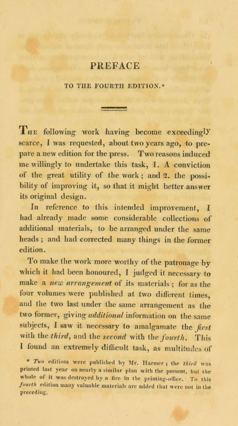 \ TO THE FOURTH EDITION.* The following* work having become exceedingly scarce, I was requested, about two years ago, to pre- pare a new edition for the press. Two reasons induced me willingly to undertake this task, 1. A conviction of the great utility of the work; and 2. the possi- bility of improving it, so that it might better answer its original design. In reference to this intended improvement, I had already made some considerable collections of additional materials, to be arranged under the same heads ; and had corrected many things in the former edition. To make the work more worthy of the patronage by which it had been honoured, I judged it necessary to make a new arrangement of its materials ; for as the four volumes were published at two different times, and the two last under the same arrangement as the two former, giving additional information on the same subjects, I saw it necessary to amalgamate the first with the third, and the second with the fourth. This I found an extremely difficult task, as multitudes of * Two editions were published by Mr. Harmer ; the third w as printed last year on nearly a similar plan w ith the present, but the whole of it was destroyed by a fire in the printing-office. To this fourth edition many valuable materials are added that were not in the preceding.