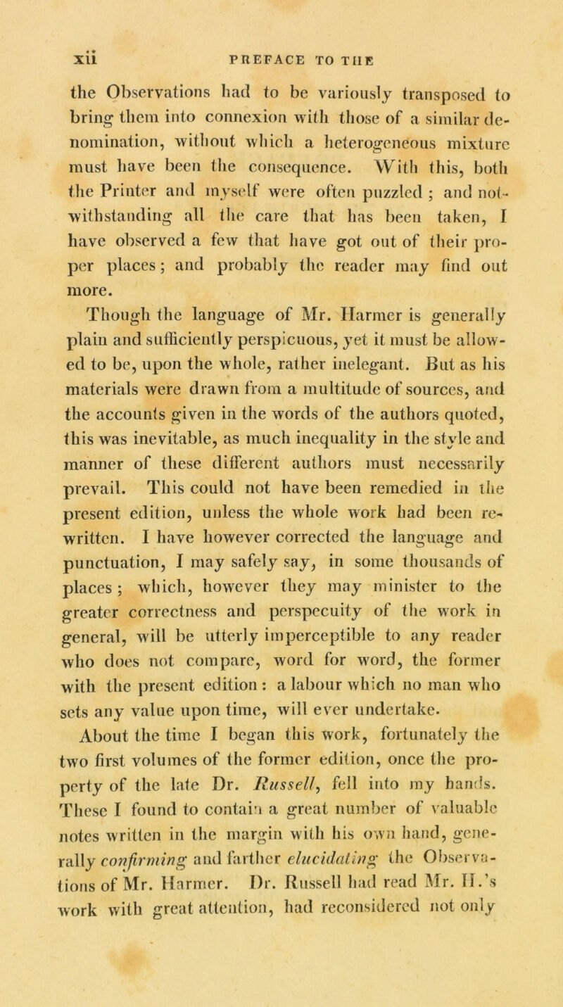 the Observations had to be variously transposed to bring them into connexion with those of a similar de- nomination, without which a heterogeneous mixture must have been the consequence. With this, both the Printer and myself were often puzzled ; and not- withstanding all the care that has been taken, I have observed a few that have got out of their pro- per places; and probably the reader may find out more. Though the language of Mr. Harmer is generally plain and sufficiently perspicuous, yet it must be allow- ed to be, upon the whole, rather inelegant. But as his materials were drawn from a multitude of sources, and the accounts given in the words of the authors quoted, this was inevitable, as much inequality in the style and manner of these different authors must necessarily prevail. This could not have been remedied in the present edition, unless the whole work had been re- written. I have however corrected the language and punctuation, I may safely say, in some thousands of places; which, however they may minister to the greater correctness and perspecuity of the work in general, will be utterly imperceptible to any reader who does not compare, word for word, the former with the present edition : a labour which no man who sets any value upon time, will ever undertake. About the time 1 began this work, fortunately the two first volumes of the former edition, once the pro- perty of the late Dr. Russel/, fell into my bands. These I found to contain a great number of valuable notes written in the margin with his own hand, gene- rally confirming and farther elucidating the Observa- tions of Mr. Harmer. Dr. Russell had read Mr. II.’s work with great attention, had reconsidered not only