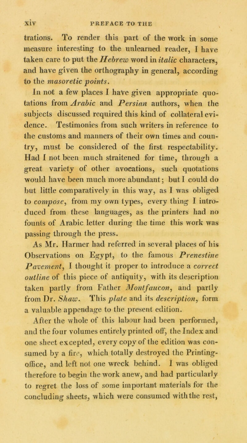 trations. To render this part of the work in some measure interesting to the unlearned reader, I have taken care to put the Hebrew word in italic characters, and have given the orthography in general, according to the masoretic points. In not a few places I have given appropriate quo- tations from Arabic and Persian authors, when the subjects discussed required this kind of collateral evi- dence. Testimonies from such writers in reference to the customs and manners of their own times and coun- try, must be considered of the first respectability. Had I not been much straitened for time, through a great variety of other avocations, such quotations would have been much more abundant; but I could do but little comparatively in this way, as I was obliged to compose, from my own types, every thing I intro- duced from these languages, as the printers had no founts of Arabic letter during the time this work was passing through the press. As Mr. Harmer had referred in several places of his Observations on Egypt, to the famous Prenesline Pavement, I thought it proper to introduce a correct outline of this piece of antiquity, with its description taken partly from Father Montfaucon, and partly from Dr. Shaw. This plate and its description, form a valuable appendage to the present edition. After the whole of this labour had been performed, and the four volumes entirely printed off, the Index and one sheet excepted, every copy of the edition was con- sumed by a fire, which totally destroyed the Printing- office, and left not one wreck behind. I was obliged therefore to begin the work anew, and had particularly to regret the loss of some important materials for the concluding sheets, which were consumed with the rest,