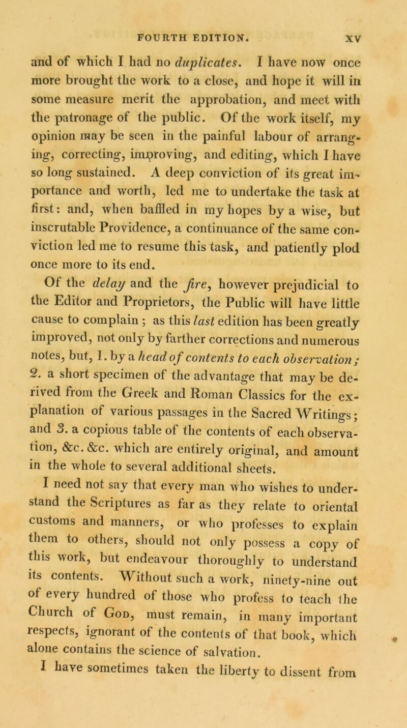 and of which I had no duplicates. I have now once more brought the work to a close, and hope it will in some measure merit the approbation, and meet with the patronage of the public. Of the work itself, my opinion may be seen in the painful labour of arrang- ing, correcting, improving, and editing, which I have so long sustained. A deep conviction of its great im- portance and worth, led me to undertake the task at first: and, when baffled in my hopes by a wise, but inscrutable Providence, a continuance of the same con- viction led me to resume this task, and patiently plod once more to its end. Of the delay and the Jire, however prejudicial to the Editor and Proprietors, the Public will have little cause to complain ; as this last edition has been greatly improved, not only by farther corrections and numerous notes, but, 1. by a head o f contents to each observation ; S?. a short specimen of the advantage that may be de- rived from the Greek and Roman Classics for the ex- planation of various passages in the Sacred Writings • and 3. a copious table of the contents of each observa- tion, &c.&c. which are entirely original, and amount in the whole to several additional sheets. I need not say that every man who wishes to under- stand the Scriptures as far as they relate to oriental customs and manners, or who professes to explain them to others, should not only possess a copy of this work, but endeavour thoroughly to understand its contents. Without such a work, ninety-nine out of every hundred of those who profess to teach the Church of God, must remain, in many important respects, ignorant of the contents of that book, which alone contains the science of salvation. I have sometimes taken the liberty to dissent from