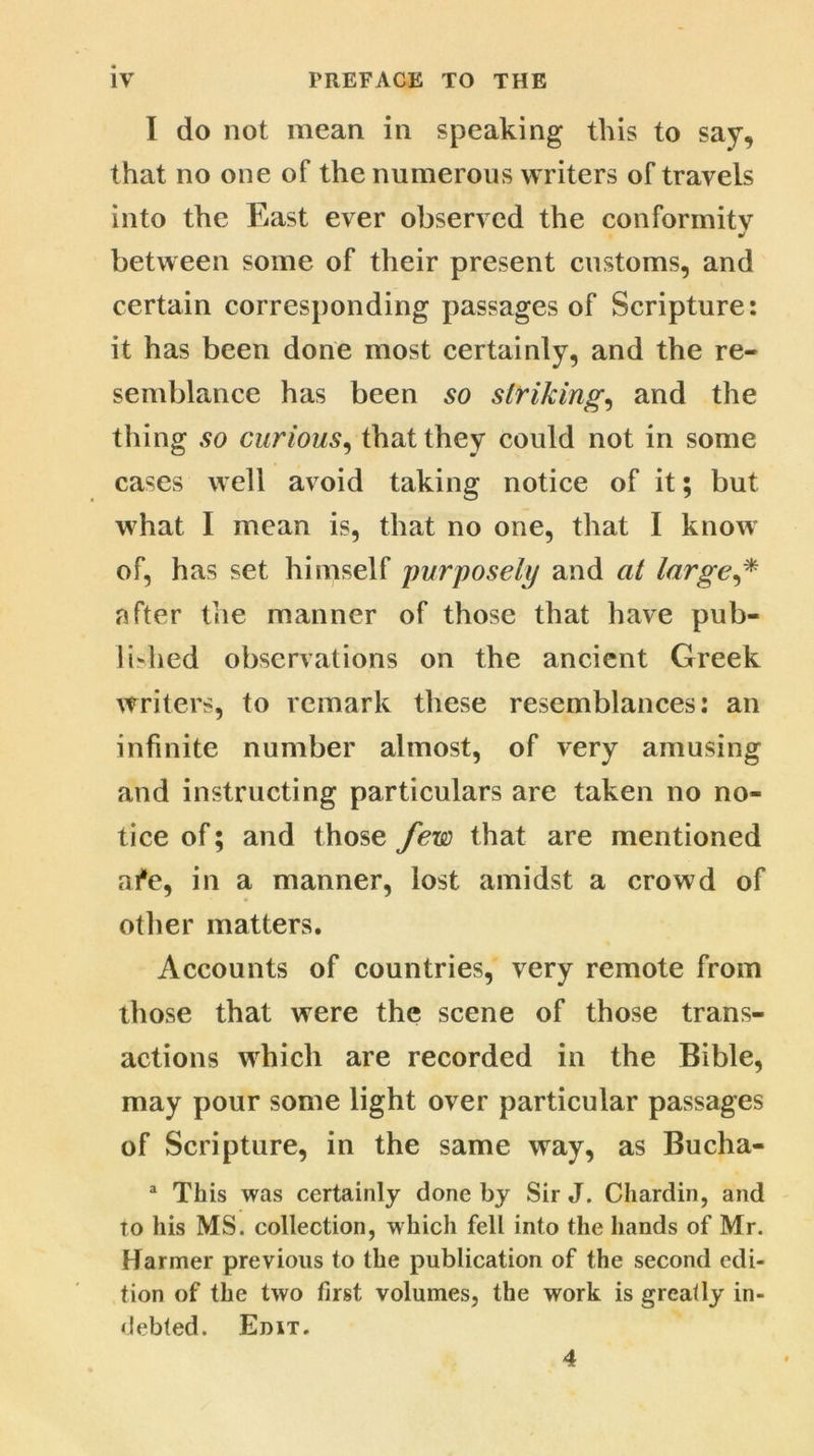 I do not mean in speaking this to say, that no one of the numerous writers of travels into the East ever observed the conformity ml between some of their present customs, and certain corresponding passages of Scripture: it has been done most certainly, and the re- semblance has been so striking, and the thing so curious, that they could not in some cases well avoid taking notice of it; but what I mean is, that no one, that I know of, has set himself purposely and at large,* after the manner of those that have pub- lished observations on the ancient Greek writers, to remark these resemblances: an infinite number almost, of very amusing and instructing particulars are taken no no- tice of; and those few that are mentioned ai*e, in a manner, lost amidst a crowd of other matters. Accounts of countries, very remote from those that were the scene of those trans- actions which are recorded in the Bible, may pour some light over particular passages of Scripture, in the same way, as Bucha- a This was certainly done by Sir J. Chardin, and to his MS. collection, which fell into the hands of Mr. Harmer previous to the publication of the second edi- tion of the two first volumes, the work is greatly in- debted. Edit. 4