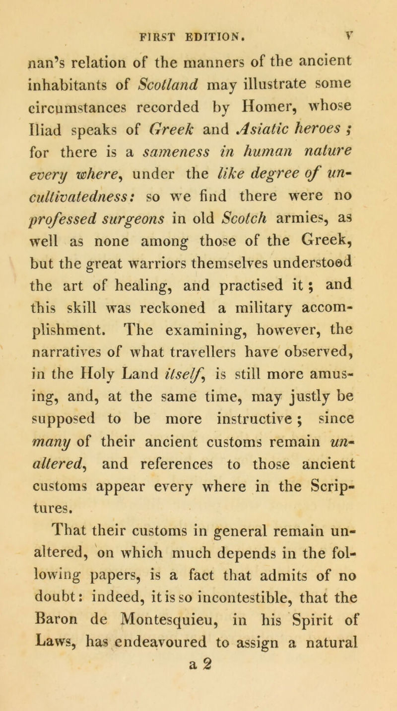 nan’s relation of the manners of the ancient inhabitants of Scotland may illustrate some circumstances recorded by Homer, whose Iliad speaks of Greek and Asiatic heroes ; for there is a sameness in human nature every where, under the like degree of un~ cultivatedness: so we find there were no professed surgeons in old Scotch armies, as well as none among those of the Greek, but the great warriors themselves understood the art of healing, and practised it; and this skill was reckoned a military accom- plishment. The examining, however, the narratives of what travellers have observed, in the Holy Land itself is still more amus- ing, and, at the same time, may justly be supposed to be more instructive; since many of their ancient customs remain un- altered, and references to those ancient customs appear every where in the Scrip- tures. That their customs in general remain un- altered, on which much depends in the fol- lowing papers, is a fact that admits of no doubt: indeed, it is so incontestible, that the Baron de Montesquieu, in his Spirit of Laws, has endeavoured to assign a natural a 2