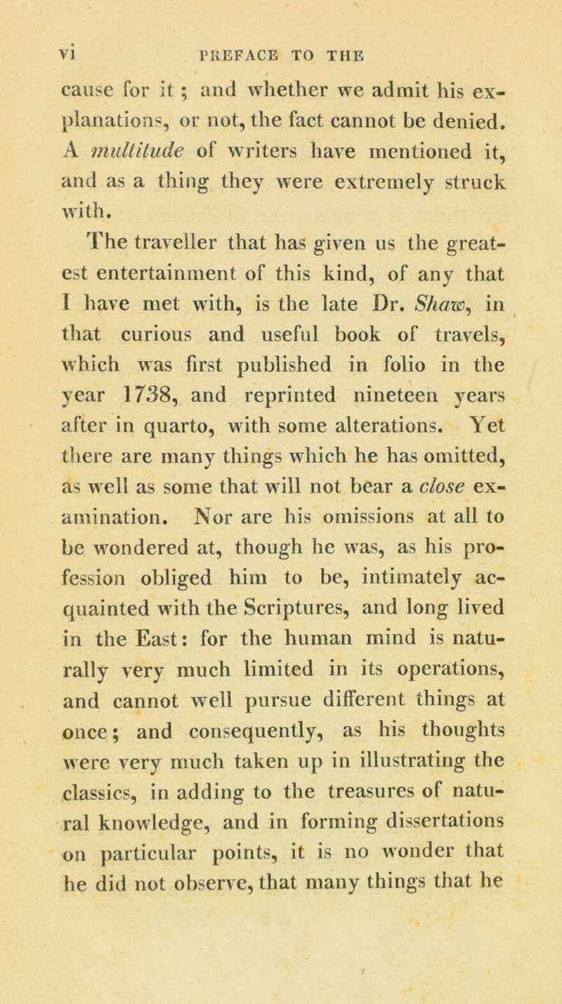 cause for it ; and whether we admit his ex- planations, or not, the fact cannot be denied. A multitude of writers have mentioned it, and as a thing they were extremely struck with. The traveller that has given us the great- est entertainment of this kind, of any that I have met with, is the late Dr. Shaw, in that curious and useful book of travels, which was first published in folio in the year 1738, and reprinted nineteen years after in quarto, with some alterations. Yet there are many things which he has omitted, as well as some that will not bear a close ex- amination. Nor are his omissions at all to be wondered at, though he was, as his pro- fession obliged him to be, intimately ac- quainted with the Scriptures, and long lived in the East: for the human mind is natu- rally very much limited in its operations, and cannot well pursue different things at once; and consequently, as his thoughts were very much taken up in illustrating the classics, in adding to the treasures of natu- ral knowledge, and in forming dissertations on particular points, it is no wonder that he did not observe, that many things that he