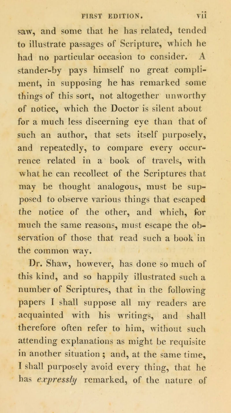 saw, and some that he has related, tended to illustrate passages of Scripture, which he i had no particular occasion to consider. A stander-by pays himself no great compli- ment, in supposing he has remarked some things of this sort, not altogether unworthy of notice, which the Doctor is silent about for a much less discerning eye than that of such an author, that sets itself purposely, and repeatedly, to compare every occur- rence related in a book of travels, with what he can recollect of the Scriptures that may be thought analogous, must be sup- posed to observe various things that escaped the notice of the other, and which, for much the same reasons, must escape the ob- servation of those that read such a book in the common way. Dr. Shaw, how ever, has done so much of this kind, and so happily illustrated such a number of Scriptures, that in the following papers I shall suppose all my readers are acquainted writh his writings, and shall therefore often refer to him, without such attending explanations as might be requisite in another situation ; and, at the same time, I shall purposely avoid every thing, that he has expressly remarked, of the nature of