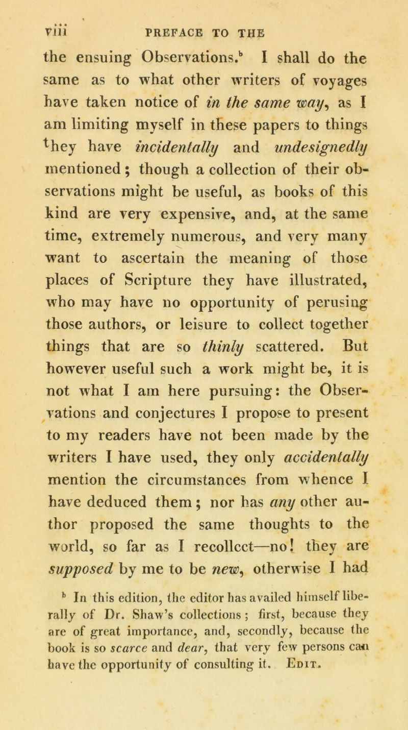 the ensuing Observations.1* I shall do the same as to what other writers of voyages have taken notice of in the same way, as I am limiting myself in these papers to things they have incidentally and undesignedly mentioned; though a collection of their ob- servations might be useful, as books of this kind are very expensive, and, at the same time, extremely numerous, and very many w7ant to ascertain the meaning of those places of Scripture they have illustrated, who may have no opportunity of perusing those authors, or leisure to collect together things that are so thinly scattered. But however useful such a work might be, it is not what I am here pursuing: the Obser- vations and conjectures I propose to present to my readers have not been made by the writers I have used, they only accidentally mention the circumstances from whence I have deduced them; nor has any other au- thor proposed the same thoughts to the world, so far as I recollect—no! they are supposed by me to be new, otherwise I had b In this edition, the editor has availed Iiiinself libe- rally of Dr. Shaw’s collections ; first, because they are of great importance, and, secondly, because the book is so scarce and dear, that very few persons ca<i have the opportunity of consulting it. Edit.
