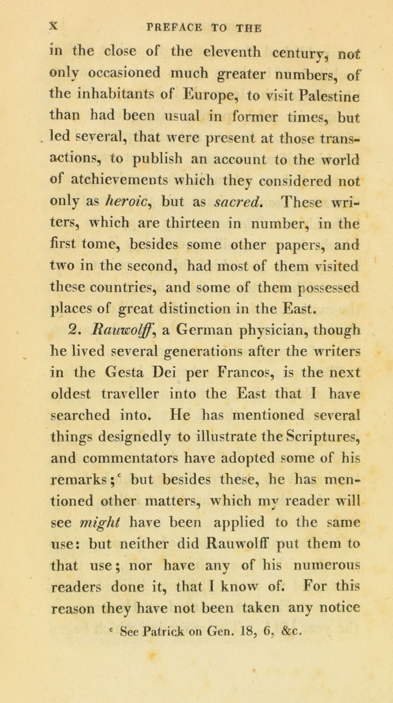 in the close of the eleventh century, not only occasioned much greater numbers, of the inhabitants of Europe, to visit Palestine than had been usual in former times, but . led several, that were present at those trans- actions, to publish an account to the world of atchievements which they considered not only as heroic, but as sacred. These wri- ters, which are thirteen in number, in the first tome, besides some other papers, and two in the second, had most of them visited these countries, and some of them possessed places of great distinction in the East. 2. Rauxscoljff\ a German physician, though he lived several generations after the writers in the Gesta Dei per Francos, is the next oldest traveller into the East that I have searched into. He has mentioned several things designedly to illustrate the Scriptures, and commentators have adopted some of his remarks;' but besides these, he has men- tioned other matters, which mv reader will see might have been applied to the same use: but neither did Rauwolff put them to that use; nor have any of his numerous readers done it, that I know of. For this reason they have not been taken any notice c See Patrick on Gen. 18, 6, &c.