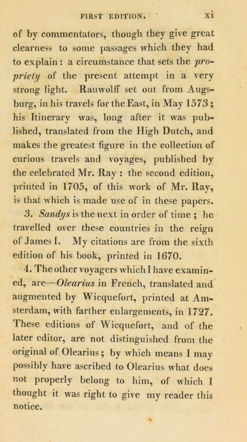 of by commentators, though they give great clearness to some passages which they had to explain: a circumstance that sets the pro- priety of the present attempt in a very strong light. Rauwolff set out from Augs- burg, in his travels for the East, in May 1573 ; his Itinerary was, long after it was pub- lished, translated from the High Dutch, and makes the greatest figure in the collection of curious travels and voyages, published by the celebrated Mr. Ray : the second edition, printed in 1705, of this work of Mr. Ray, is that which is made use of in these papers. 3. Sandys is the next in order of time ; he travelled over these countries in the reign of James I. My citations are from the sixth edition of his book, printed in 1670. 4. The other voyagers which I have examin- ed, are—Olearius in French, translated and augmented by Wicquefort, printed at Am- sterdam, with farther enlargements, in 1727. These editions of Wicquefort, and of the later editor, are not distinguished from the original of Olearius ; by which means I may possibly have ascribed to Olearius what does not properly belong to him, of which I thought it was right to give my reader this notice.