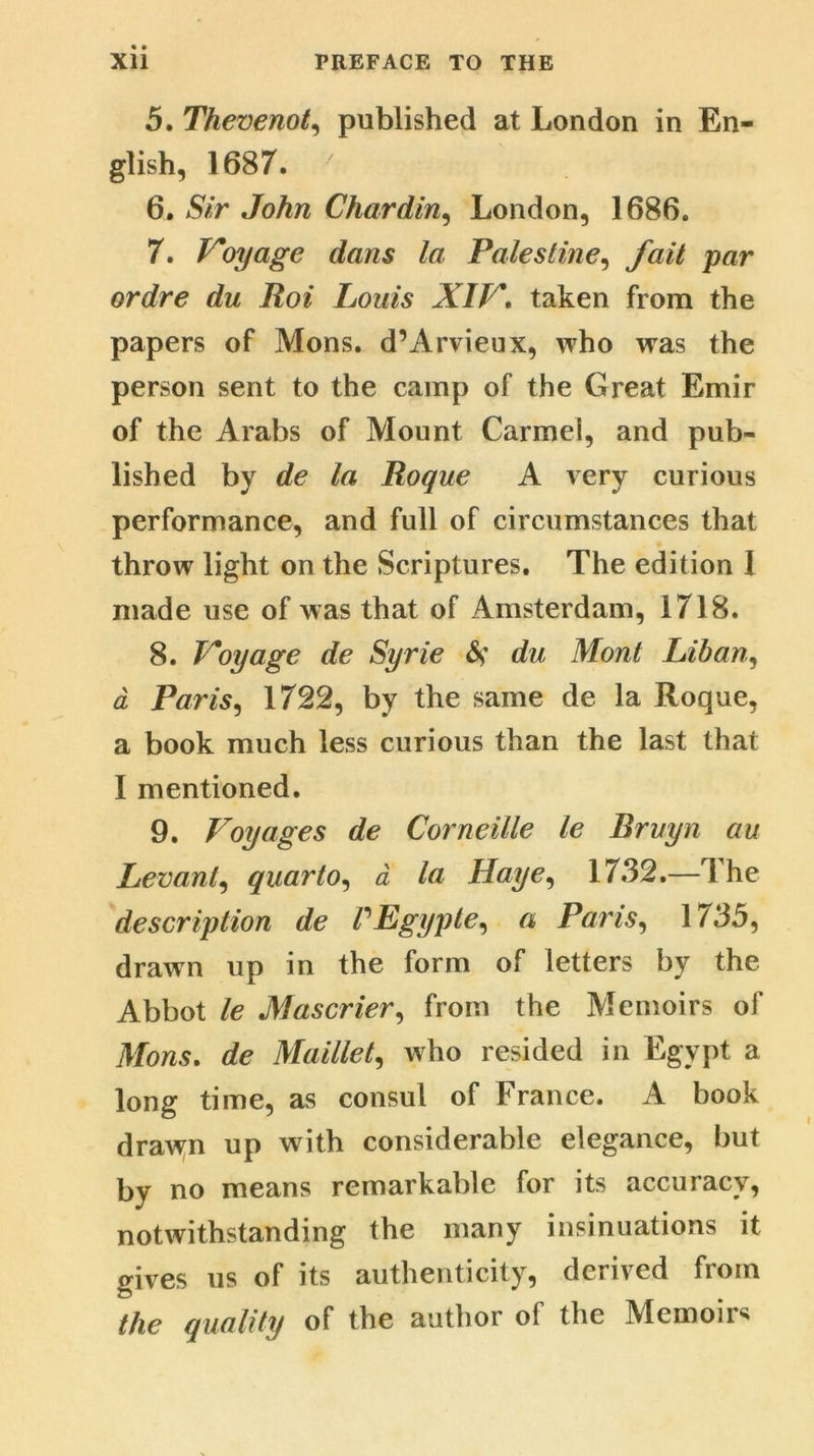 5. Thevenot, published at London in En- glish, 1687. ' 6. Sir John Chardin, London, 1686. 7. Voyage dans la Palestine, fait par ordre du Roi Louis XIV. taken from the papers of Mons. d’Arvieux, who was the person sent to the camp of the Great Emir of the Arabs of Mount Carmel, and pub- lished by de la Roque A very curious performance, and full of circumstances that throw light on the Scriptures. The edition 1 made use of w as that of Amsterdam, 1718. 8. Voyage de Syrie S' du Mont Lihan, a Paris, 1722, by the same de la Roque, a book much less curious than the last that I mentioned. 9. Voyages de Corneille le Bruyn an Levant, quarto, a la Haye, 1732.— 1 he description de PEgypte, a Paris, 1735, drawn up in the form of letters by the Abbot le Mascrier, from the Memoirs of Mons. de Maillet, who resided in Egypt a long time, as consul of France. A book drawn up with considerable elegance, but by no means remarkable for its accuracy, notwithstanding the many insinuations it gives us of its authenticity, derived from the quality of the author of the Memoir4*