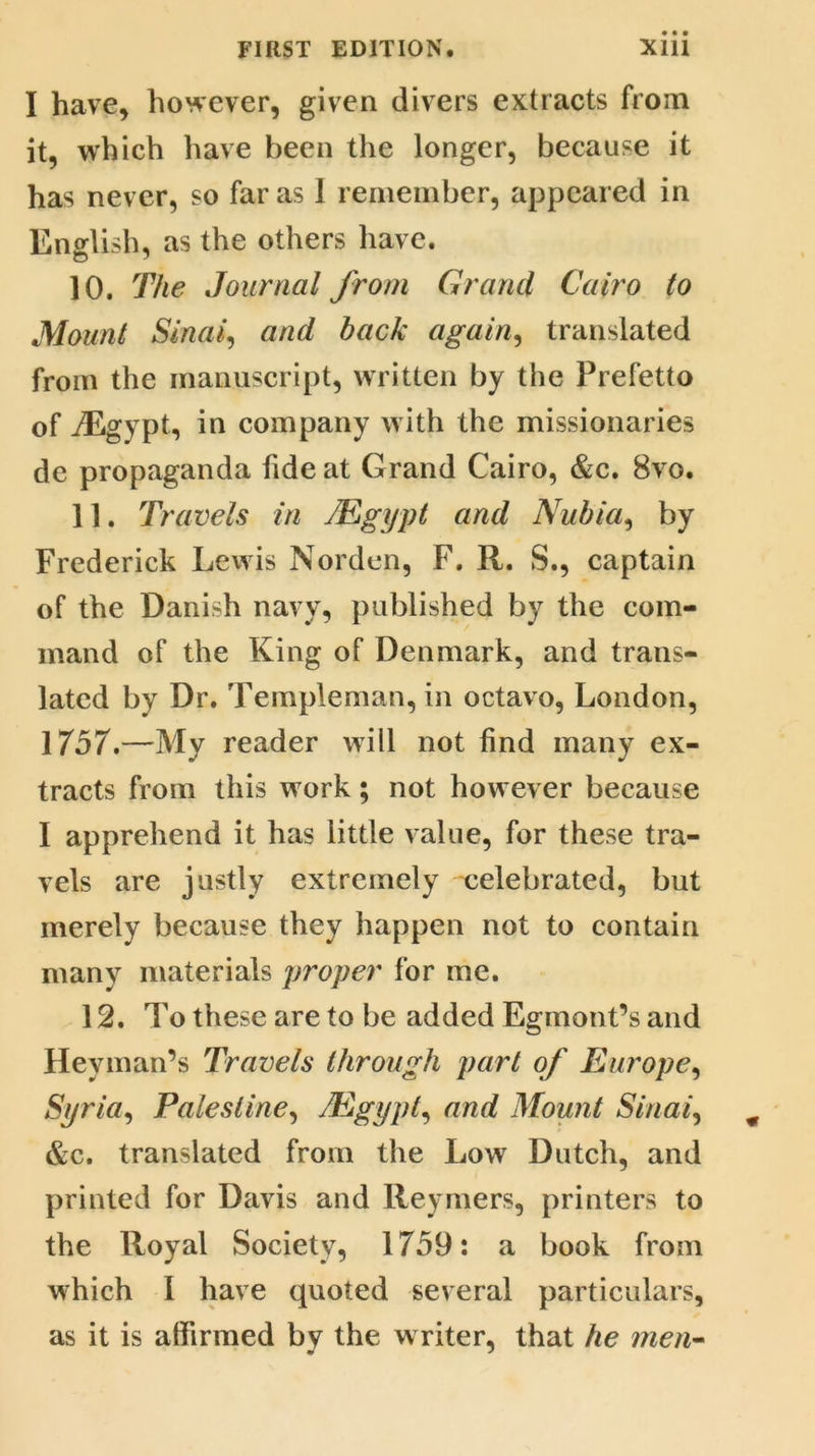 I have, however, given divers extracts from it, which have been the longer, because it has never, so far as 1 remember, appeared in English, as the others have. 10. The Journal from Grand Cairo to Mount Sinai, and back again, translated from the manuscript, written by the Prefetto of iEgypt, in company w ith the missionaries de propaganda fide at Grand Cairo, &c. 8vo. 11. Travels in /Egypt and Nubia, by Frederick Lewis Norden, F. R. S., captain of the Danish navy, published by the com- mand of the King of Denmark, and trans- lated by Dr. Templeman, in octavo, London, 1757.—My reader will not find many ex- tracts from this work; not however because I apprehend it has little value, for these tra- vels are justly extremely celebrated, but merely because they happen not to contain many materials proper for me. 12. To these are to be added Egmont’s and Heyman’s Travels through part of Europe, Syria, Palestine, /Egypt, and Mount Sinai, &c. translated from the Low Dutch, and printed for Davis and Reymers, printers to the Royal Society, 1759: a book from which I have quoted several particulars, as it is affirmed by the w riter, that he men-