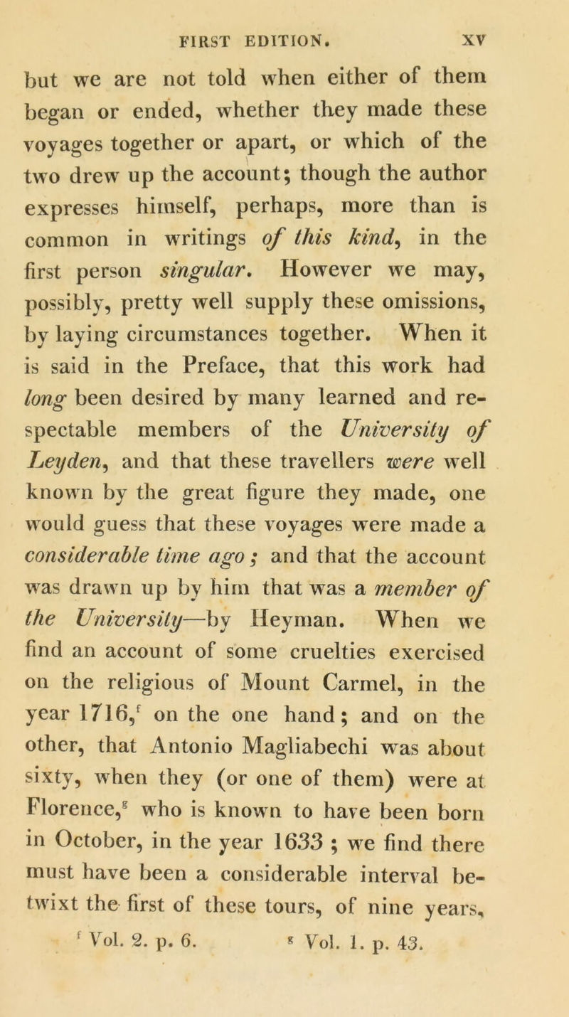 but we are not told when either of them began or ended, whether they made these voyages together or apart, or which of the two drew up the account; though the author expresses himself, perhaps, more than is common in writings of this kind, in the first person singular. However we may, possibly, pretty well supply these omissions, by laying circumstances together. When it is said in the Preface, that this work had long been desired by many learned and re- spectable members of the University of Leyden, and that these travellers were well known by the great figure they made, one would guess that these voyages were made a considerable time ago ; and that the account was drawn up by him that was a member of the University—by Heyman. When we find an account of some cruelties exercised on the religious of Mount Carmel, in the year 1716/ on the one hand; and on the other, that Antonio Magliabechi w as about sixty, when they (or one of them) were at Florence/ who is known to have been born in October, in the year 1633 ; we find there must have been a considerable interval be- twixt the first of these tours, of nine years, 1 Vol. 2. p. 6. * Vol. 1. p. 43.