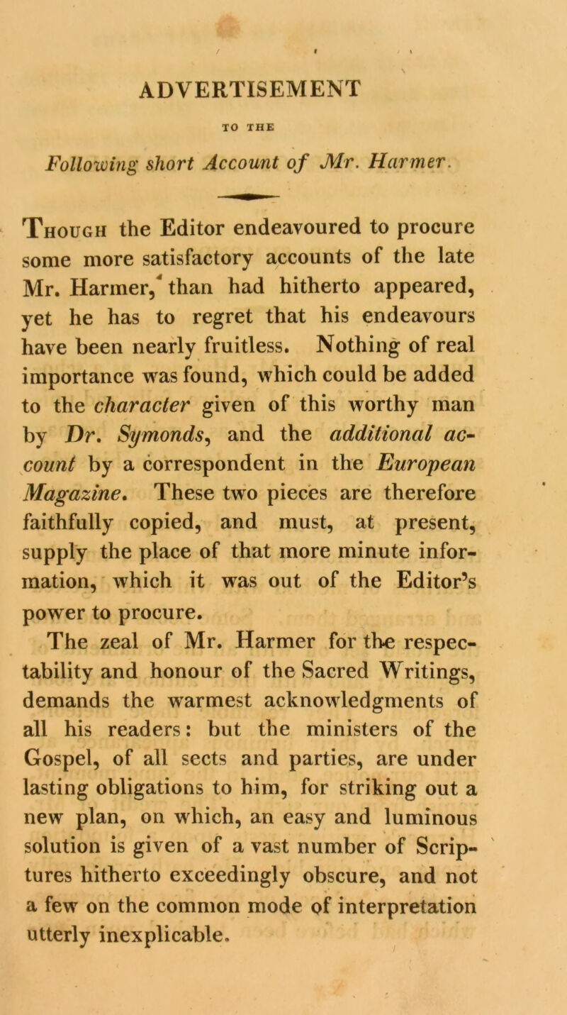 ADVERTISEMENT TO THE Following short Account of Mr. Hcirmer. Though the Editor endeavoured to procure some more satisfactory accounts of the late Mr. Harmer,' than had hitherto appeared, yet he has to regret that his endeavours have been nearly fruitless. Nothing of real importance was found, which could be added to the character given of this worthy man by Dr. Symonds, and the additional ac- count by a correspondent in the European Magazine. These two pieces are therefore faithfully copied, and must, at present, supply the place of that more minute infor- mation, which it was out of the Editor’s power to procure. The zeal of Mr. Harmer for tbe respec- tability and honour of the Sacred Writings, demands the warmest acknowledgments of all his readers: but the ministers of the Gospel, of all sects and parties, are under lasting obligations to him, for striking out a new plan, on which, an easy and luminous solution is given of a vast number of Scrip- tures hitherto exceedingly obscure, and not a few on the common mode of interpretation utterly inexplicable.