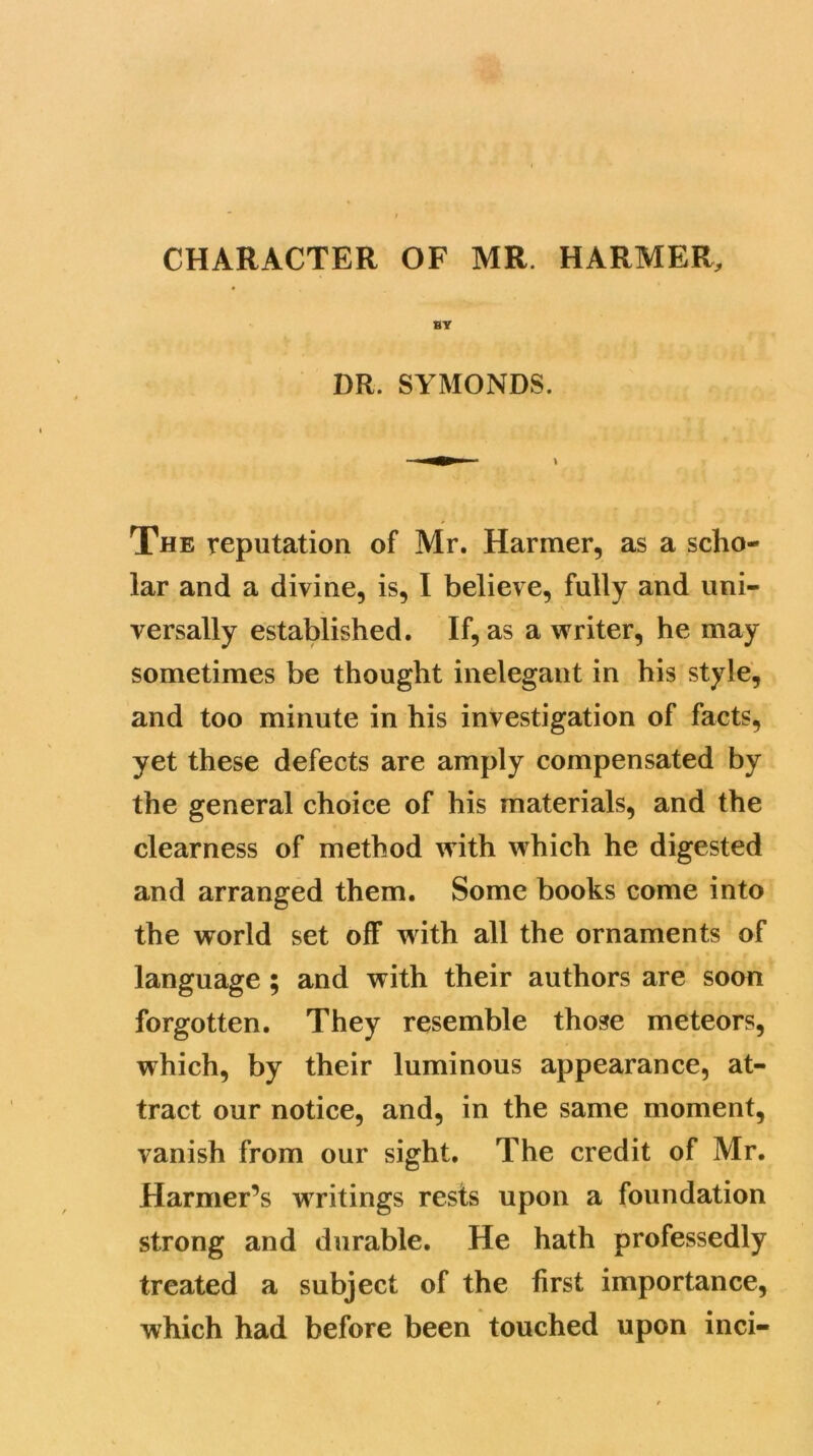CHARACTER OF MR. HARMER, BY DR. SYMONDS. The reputation of Mr. Harmer, as a scho- lar and a divine, is, I believe, fully and uni- versally established. If, as a writer, he may sometimes be thought inelegant in his style, and too minute in his investigation of facts, yet these defects are amply compensated by the general choice of his materials, and the clearness of method with which he digested and arranged them. Some books come into the world set off with all the ornaments of language ; and with their authors are soon forgotten. They resemble those meteors, which, by their luminous appearance, at- tract our notice, and, in the same moment, vanish from our sight. The credit of Mr. Harmer’s writings rests upon a foundation strong and durable. He hath professedly treated a subject of the first importance, which had before been touched upon inci-