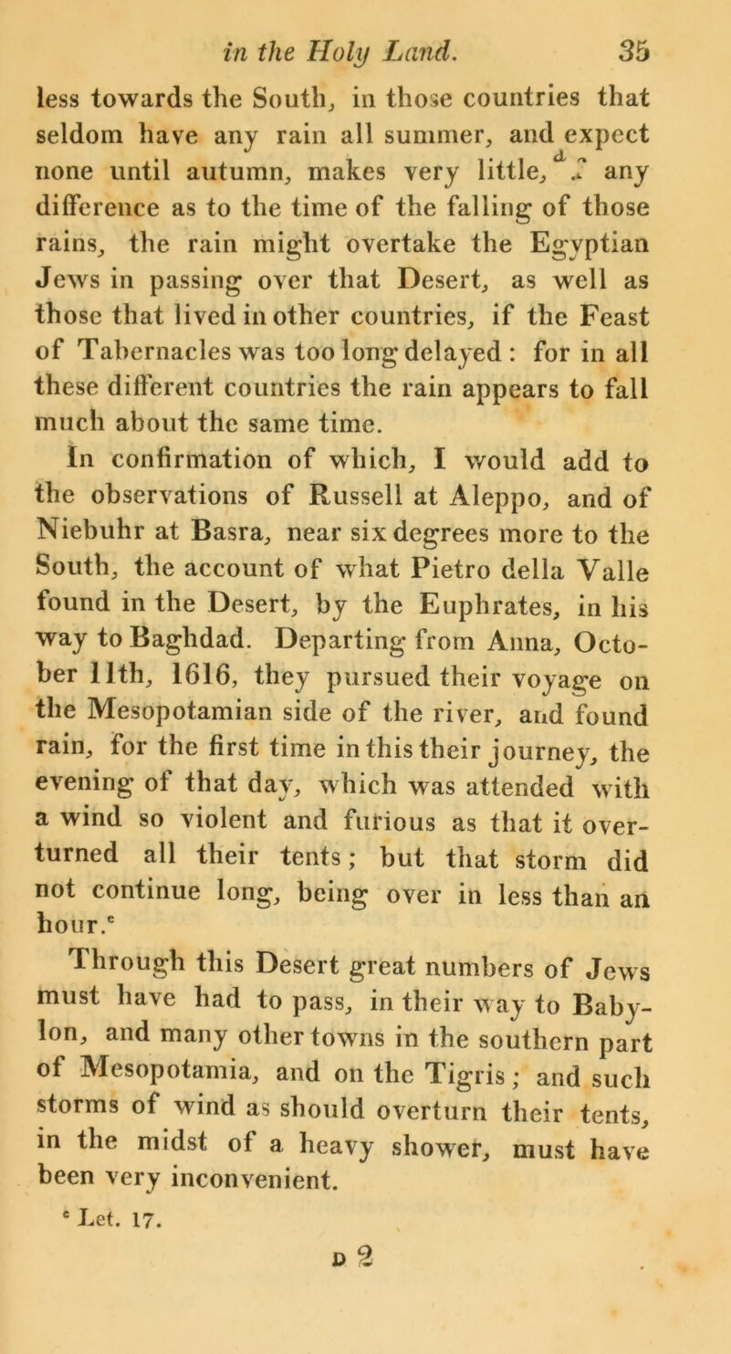 less towards the South, in those countries that seldom have any rain all summer, and expect none until autumn, makes very little, 2 any difference as to the time of the falling of those rains, the rain might overtake the Egyptian Jews in passing over that Desert, as well as those that lived in other countries, if the Feast of Tabernacles was too long delayed : for in all these different countries the rain appears to fall much about the same time. in confirmation of which, I would add to the observations of Russell at Aleppo, and of Niebuhr at Basra, near six degrees more to the South, the account of what Pietro della Valle found in the Desert, by the Euphrates, in his way to Baghdad. Departing from Anna, Octo- ber 11th, 1616, they pursued their voyage on the Mesopotamian side of the river, and found rain, for the first time in this their journey, the evening of that day, which was attended with a wind so violent and furious as that it over- turned all their tents; but that storm did not continue long, being over in less than an hour.6 Through this Desert great numbers of Jews must have had to pass, in their way to Baby- lon, and many other towns in the southern part of Mesopotamia, and on the Tigris; and such storms of wind as should overturn their tents, in the midst of a heavy shower, must have been very inconvenient. e Let. 17.