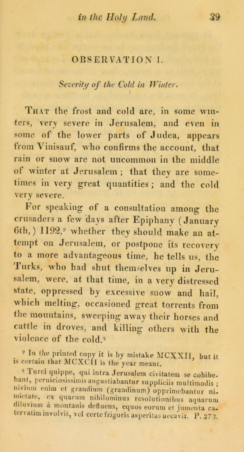OBSERVATION I. Severity of the Cold in Winter. I That the frost and cold are, in some win- ters, very severe in Jerusalem, and even in some of the lower parts of Judea, appears from Vinisauf, who confirms the account, that rain or snow arc not uncommon in the middle of winter at Jerusalem ; that they are some- times in very great quantities ; and the cold very severe. For speaking of a consultation among the crusaders a few days after Epiphany (January 6th,) 1192,p whether they should make an at- tempt on Jerusalem, or postpone its recovery to a more advantageous time, he tells us, the Turks, who had shut themselves up in Jeru- salem, were, at that time, in a very distressed state, oppressed by excessive snow and hail, which melting, occasioned great torrents from the mountains, sweeping away their horses and cattle in droves, and killing others with the violence of the cold.1 p In the printed copy it is by mistake MCXXIl but it is certain that MCXCII is the year meant. ‘‘ lurciquippe, qui intra Jerusalem civitatem se cohibe- bant, pcrniciosissimis angustiabantur suppliciis multimodis ; mvnim enim et grandium (grandinum) opprimebantur ni- imetate, ex quarum nihilominus rcsolutionibus aqUarum diluvium a montanis defluens, equos eorum et jumenta ca~ ter vat im involvit, vel certe frigoris asperitas uecavit. P. $73.