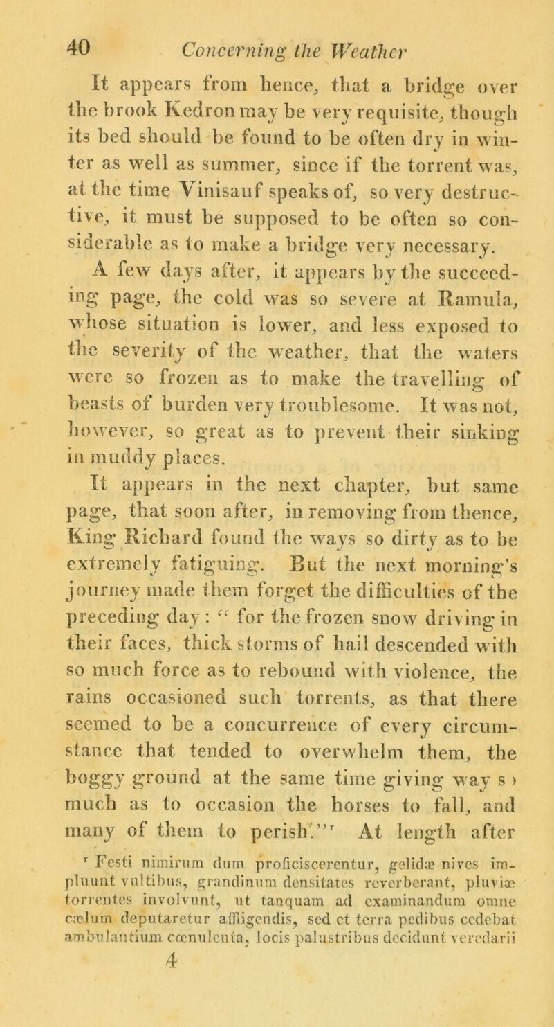 It appears from hence, that a bridge over the brook Kedron may he very requisite, though its bed should be found to be often dry in win- ter as well as summer, since if the torrent was, at the time A inisauf speaks of, so very destruc- ■ • ^ live, it must be supposed to be often so con- siderable as to make a bridge very necessary. A few days after, it appears by the succeed- ing page, the cold was so severe at Ramula, whose situation is lower, and less exposed to the severity of the weather, that the waters w ere so frozen as to make the travelling: of beasts of burden very troublesome. It was not, however, so great as to prevent their sinking in muddy places. It appears in the next chapter, but same page, that soon after, in removing from thence, King Richard found the ways so dirty as to be extremely fatiguing. But the next morning’s journey made them forget the difficulties of the preceding day: for the frozen snow driving in their faces, thick storms of hail descended with so much force as to rebound with violence, the rains occasioned such torrents, as that there seemed to he a concurrence of every circum- stance that tended to overwhelm them, the boggy ground at the same time giving way s > much as to occasion the horses to fall, and many of them to perish.”r At length after 1 Festi nimirum dum proficiscercntur, gelida? nives im- pluunt Yultibns, grandinum densitates reverberant, pluviae torrentes involvunt, ut tanquam ad examinandura omne erehim deputaretur affiigendis, sod ct terra pedibus eedebat ambulautium cocnulcnta, locis palnstribus decidunt veredarii 4