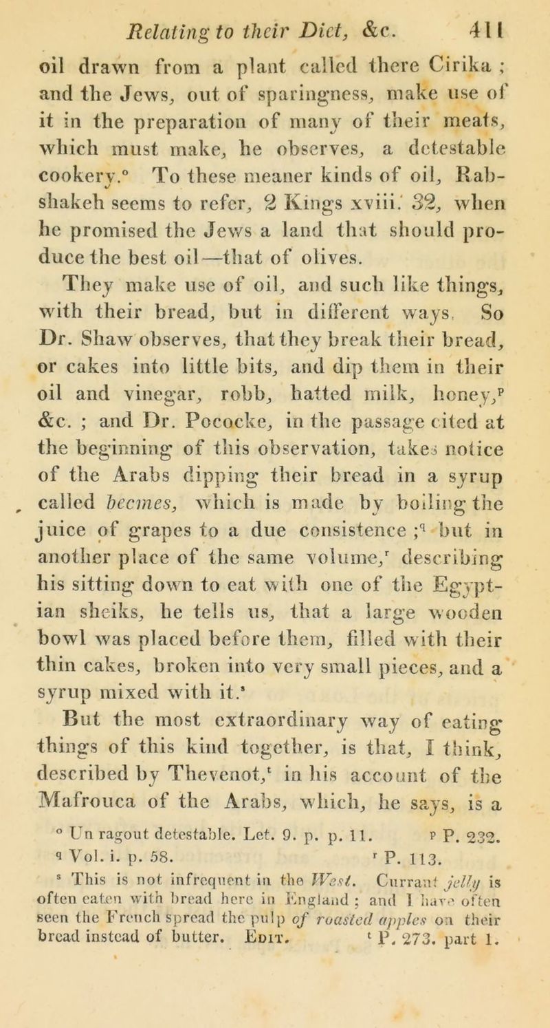 oil drawn from a plant called there Cirika ; and the Jews, out of sparingness, make use of it in the preparation of many of their meats, which must make, he observes, a detestable cookery.0 To these meaner kinds of oil. Rah- */ shakeh seems to refer, 2 Kings xviii. 32, when he promised the Jews a land that should pro- duce the best oil—that of olives. They make use of oil, and such like things, with their bread, but in dilfercnt ways, So Dr. Shaw observes, that they break their bread, or cakes into little bits, and dip them in their oil and vinegar, robb, hatted milk, honey/ &c. ; and Dr. Pococke, in the passage cited at the beginning of this observation, takes notice of the Arabs dipping their bread in a syrup called beemes, which is made by boiling the juice of grapes to a due consistence ;q but in another place of the same volume/ describing his sitting down to cat with one of the Egy pt- ian sheiks, he tells us, that a large wooden bowl was placed before them, filled with their thin cakes, broken into very small pieces, and a syrup mixed with it.* But the most extraordinary way of eating things of this kind together, is that, I think, described by Thevenot/ in his account of the Mafrouca of the Arabs, which, he says, is a ° Un ragout detestable. Let. 9. p. p. 11. p P. 232. q Vol. i. p. 58. r P. 113. s This is not infrequent in the West. Currant jelly is often eaten with bread here in England ; and 1 have often seen the French spread the pulp of roasted apples on their bread instead of butter. Edit. 1 P. 273. part 1.