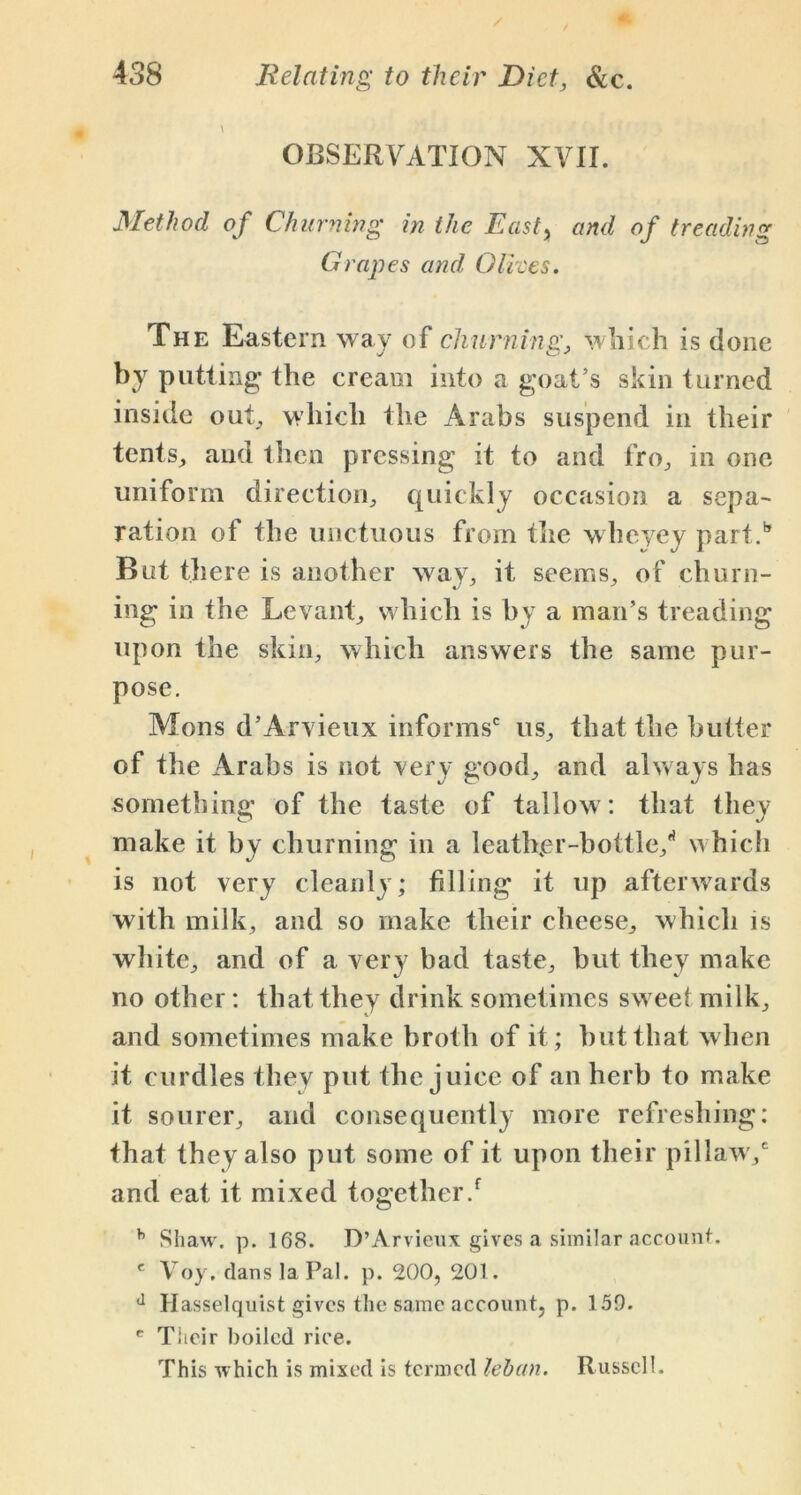 OBSERVATION XVII. Method of Churning in the East, and of treading Grapes and Otrees. The Eastern way of churning, which is done by putting the cream into a goat’s skin turned inside out, which the Arabs suspend in their tents, and then pressing it to and fro, in one uniform direction, quickly occasion a sepa- ration of the unctuous from the wheyey part/ But there is another way, it seems, of churn- ing in the Levant, which is by a man’s treading upon the skin, which answers the same pur- pose. Mons d’Arvieux informs' us, that the butter of the Arabs is not very good, and always has something of the taste of tallow: that they make it by churning in a leather-bottle/ which is not very cleanly; filling it up afterwards with milk, and so make their cheese, which is white, and of a very bad taste, but they make no other: that they drink sometimes sweet milk, and sometimes make broth of it; but that when it curdles they put the juice of an herb to make it sourer, and consequently more refreshing: that they also put some of it upon their pillaw/ and eat it mixed together/ h Shaw. p. 168. D’Arvieux gives a similar account. e Voy. dans la Pal. p. 200, 201. d Hasselquist gives the same account, p. 150. c Titeir boiled rice. This which is mixed is termed lehan. Russell.