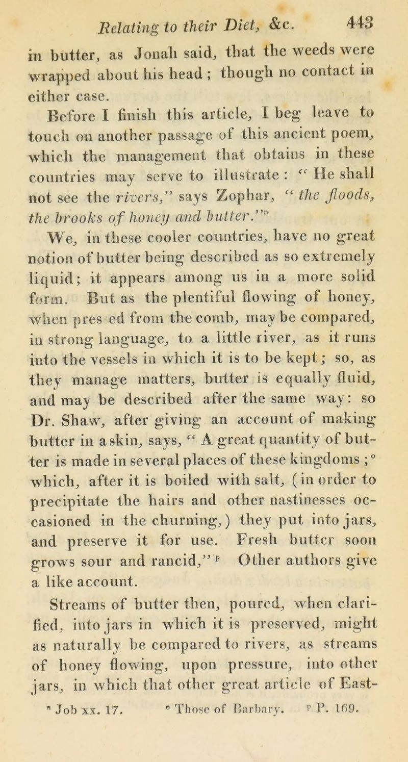 in butter, as Jonali said, that the weeds were wrapped about his head ; though no contact in either case. Before I finish this article, 1 beg leave to touch on another passage of this ancient poem, which the management that obtains in these countries may serve to illustrate : He shall not see the rivers,” says Zophar, the Jloods, the brooks of honey and butter.” We, in these cooler countries, have no great notion of butter being described as so extremely liquid; it appears among us in a more solid form. But as the plentiful flowing of honey, when pres ed from the comb, may be compared, in strong language, to a little river, as it runs into the vessels in which it is to be kept; so, as they manage matters, butter is equally fluid, and may be described after the same way: so Dr. Shaw, after giving an account of making butter in a skin, says, “ A great quantity of but- ter is made in several places of these kingdoms ; ° which, after it is boiled with salt, (in order to precipitate the hairs and other nastinesses oc- casioned in the churning,) they put into jars, and preserve it for use. Fresh butter soon grows sour and rancid,” p Other authors give a like account. Streams of butter then, poured, when clari- fied, into jars in which it is preserved, might as naturally be compared to rivers, as streams of honey flowing, upon pressure, into other jars, in which that other great article of East-  Job xx. 17. 0 Those of Barbary. r P. 169.