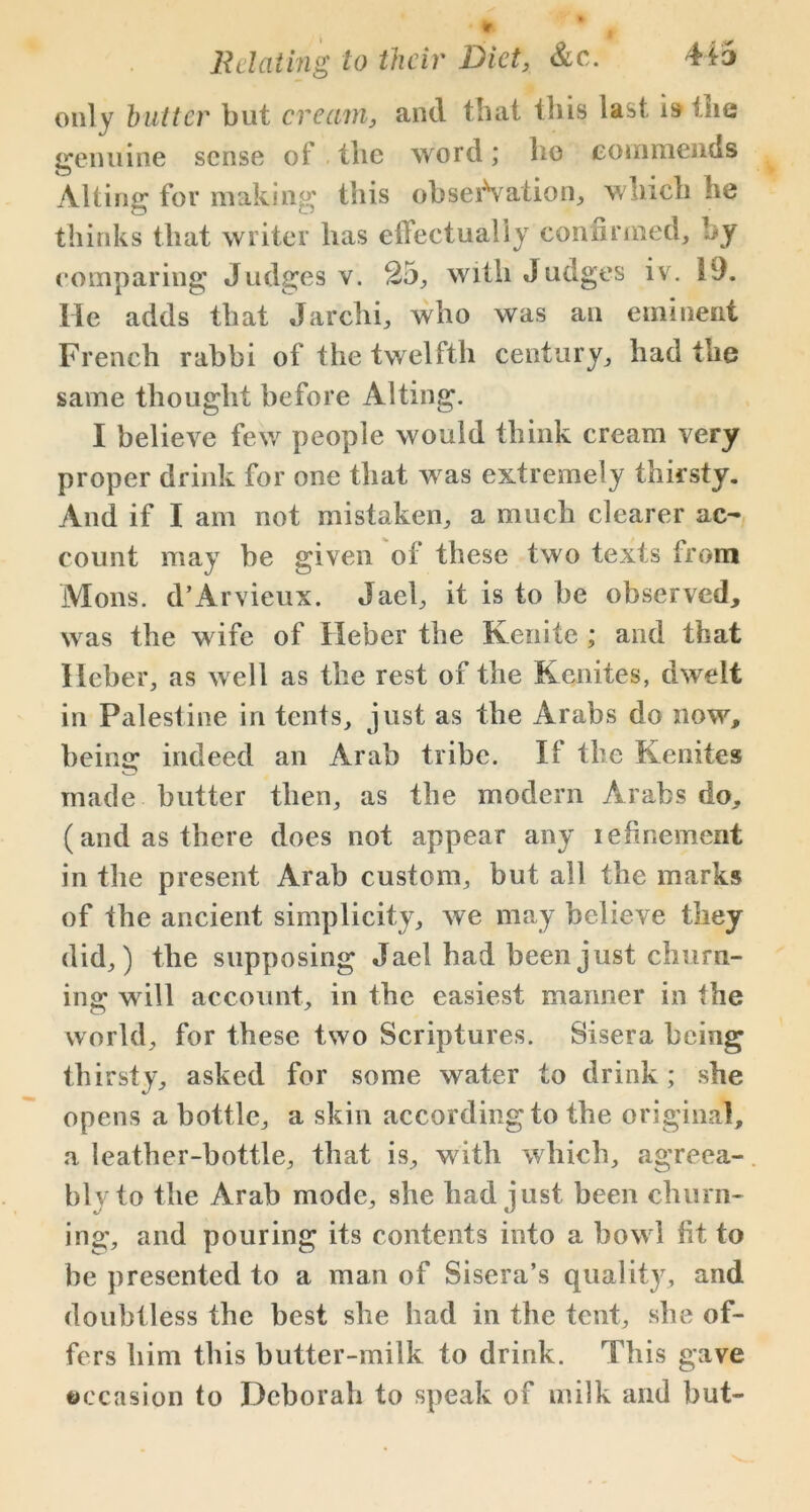 only butter but cream, and that this last i9 the genuine sense oi tlie word; bo commends Alting for making this observation, which he thinks that writer has effectually confirmed, by comparing Judges v. 25, with Judges iv. 19. He adds that Jarchi, who was an eminent French rabbi of the twelfth century, had the same thought before Alting. I believe few people would think cream very proper drink for one that was extremely thirsty. And if I am not mistaken, a much clearer ac- count may be given of these two texts from Mons. d’Arvieux. Jael, it is to be observed, was the wife of Heber the Kenite ; and that Heber, as well as the rest of the Kenites, dwelt in Palestine in tents, just as the Arabs do now, being: indeed an Arab tribe. If the Kenites v. ' made butter then, as the modern Arabs do, (and as there does not appear any iefinement in the present Arab custom, but all the marks of the ancient simplicity, we may believe they did,) the supposing Jael had been just churn- ing will account, in the easiest manner in the world, for these two Scriptures. Sisera being thirsty, asked for some water to drink; she opens a bottle, a skin according to the original, a leather-bottle, that is, with which, agreea- bly to the Arab mode, she had just been churn- ing, and pouring its contents into a bowl fit to be presented to a man of Sisera’s quality, and doubtless the best she had in the tent, she of- fers him this butter-milk to drink. This gave occasion to Deborah to speak of milk and but-