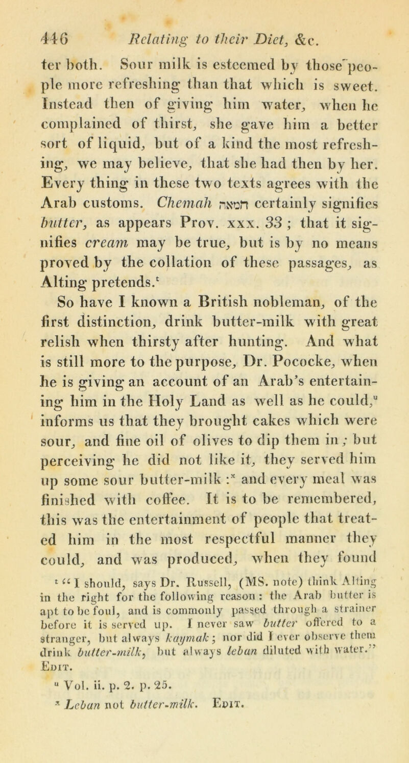 ter both. Sour milk is esteemed by those'peo- ple more refreshing than that which is sweet. Instead then of giving him water, when he complained of thirst, she gave him a better sort of liquid, but of a kind the most refresh- ing, we may believe, that she had then by her. Every thing in these tw o texts agrees with the Arab customs. Chemah ns'ert certainly signifies butter, as appears Prov. xxx. 33 ; that it sig- nifies cream may be true, but is by no means proved by the collation of these passages, as Alting pretends.1 So have I known a British nobleman, of the first distinction, drink butter-milk with great relish when thirsty after hunting. And what is still more to the purpose. Dr. Pococke, when he is giving an account of an Arab’s entertain- ing him in the Holy Land as well as he could, informs us that they brought cakes which w ere sour, and fine oil of olives to dip them in; but perceiving he did not like it, they served him up some sour butter-milk :x and every meal w as finished with coffee. It is to be remembered, this was the entertainment of people that treat- ed him in the most respectful manner they could, and was produced, when they found 1 (6 I should, says Dr. Russell, (MS. note) think Alting in the right for the following reason : the Arab butter is apt to be foul, and is commonly passed through a strainer before it is served up. I never saw butter offered to a stranger, but always kaymak; nor did I ever observe them drink butter-milk, but always tebun diluted with water. Edit. u Vol. ii. p. 2. p. 25. * Lcban not butter-milk. Edit.