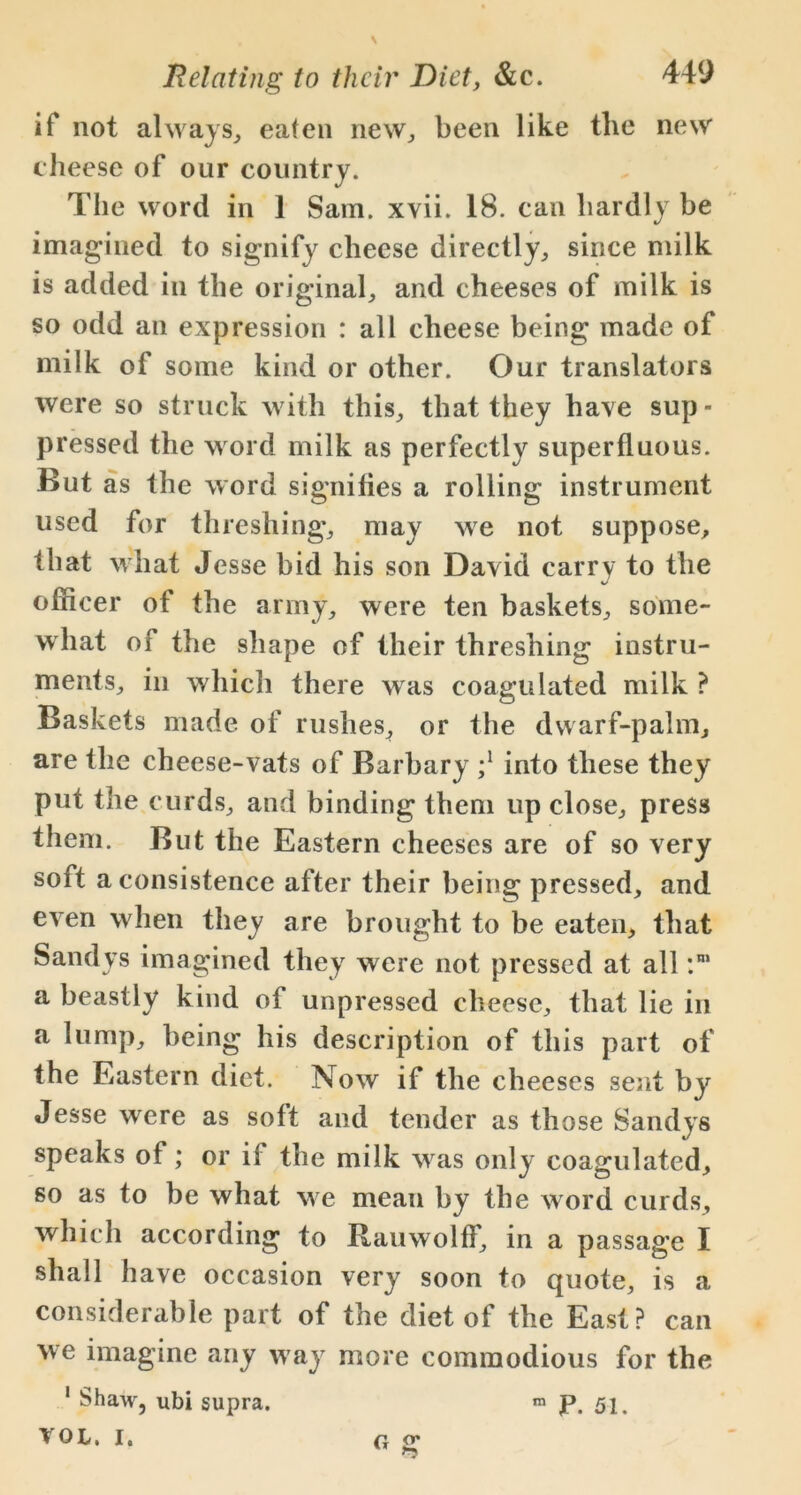 if not always, eaten new, been like the new cheese of our country. The word in 1 Sam. xvii. 18. can hardly be imagined to signify cheese directly, since milk is added in the original, and cheeses of milk is so odd an expression : all cheese being made of milk of some kind or other. Our translators were so struck with this, that they have sup - pressed the word milk as perfectly superfluous. But as the word signilies a rolling instrument used for threshing, may we not suppose, that what Jesse bid his son David carry to the officer of the army, were ten baskets, some- what of the shape of their threshing instru- ments, in which there was coagulated milk ? Baskets made of rushes, or the dwarf-palm, are the cheese-vats of Barbary ;l into these they put the curds, and binding them up close, press them. But the Eastern cheeses are of so very soft a consistence after their being pressed, and even when they are brought to be eaten, that Sandys imagined they were not pressed at all :n> a beastly kind of unpressed cheese, that lie in a lump, being his description of this part of the Eastern diet. Now if the cheeses sent by Jesse were as soft and tender as those Sandys speaks of; or ii the milk was only coagulated, so as to be what we mean by the word curds, which according to Rauwolff, in a passage I shall have occasion very soon to quote, is a considerable part of the diet of the East? can we imagine any way more commodious for the 1 Shaw, ubi supra. m P. 51. YQL. I. G g
