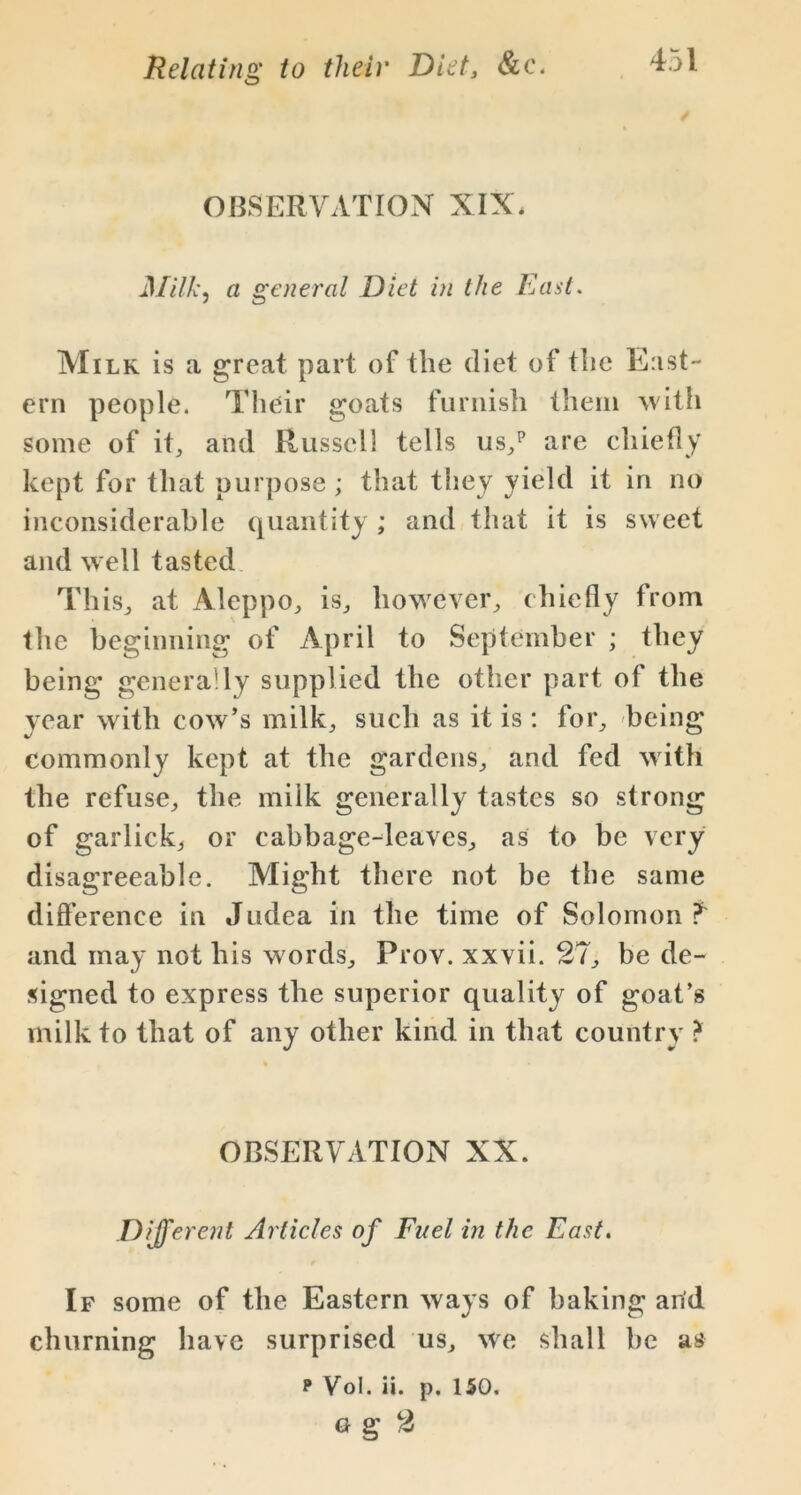 OBSERVATION XIX. Milk, a general Diet in th e East. Milk is a great part of the diet of the East- ern people. Their goats furnish them with some of it, and Russell tells us/ are chiefly kept for that purpose ; that they yield it in no inconsiderable quantity ; and that it is sweet and well tasted This., at Aleppo, is, however, chiefly from the beginning of April to September ; they being generally supplied the other part of the year with cow’s milk, such as it is : for, being commonly kept at the gardens, and fed with the refuse, the milk generally tastes so strong of garlick, or cabbage-leaves, as to be very disagreeable. Might there not be the same difference in Judea in the time of Solomon?' and may not his words, Frov. xxvii. 27, be de- signed to express the superior quality of goat’s milk to that of any other kind in that country ? OBSERVATION XX. Different Articles of Fuel in the East. If some of the Eastern ways of baking arid churning have surprised us, we shall be us p Vol. ii. p. 150. o g 2