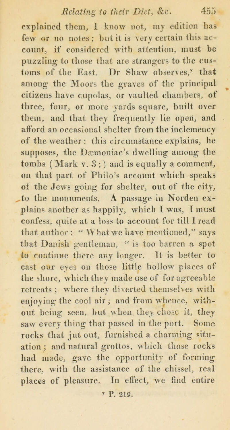 explained them, I know not, my edition lias few or no notes ; but it is very certain this ac- count, if considered with attention, must be puzzling to those that are strangers to the cus- toms of the East. Dr Shaw observes/ that among the Moors the graves of the principal citizens have cupolas, or vaulted chambers, of three, four, or more yards square, built over them, and that they frequently lie open, and afford an occasional shelter from the inclemencv */ of the weather : this circumstance explains, he supposes, the Demoniac’s dwelling among the tombs (Mark v. S ;) and is equally a comment, on that part of Philo’s account which speaks of the Jews going for shelter, out of the city, ,.to the monuments. A passage in Norden ex- plains another as happily, which I was, I must confess, quite at a loss to account, for till I read that author : What we have mentioned,” says that Danish gentleman, is too barren a spot to continue there any longer. It is better to cast our eyes on those little hollow places of the shore, which they made use of for agreeable retreats ; where they diverted themselves with enjoying the cool air ; and from whence, with- out being seen, but when they chose it, they saw every thing that passed in the port. Some rocks that jut out, furnished a charming situ- ation ; and natural grottos, which those rocks had made, gave the opportunity of forming there, with the assistance of the chissel, real places of pleasure. In effect, we find entire