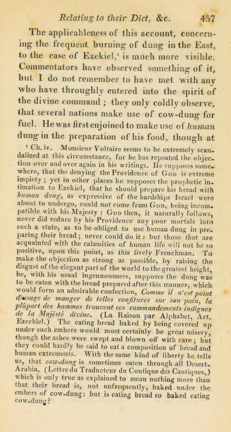 The applicableness of this account, concern- ing* the frequent, burning of dung in the East, to the case of Ezekiel/ is much more visible. Commentators have observed something of it, but I do not remember to have met with any who have throughly entered into the spirit of the divine command ; they only coldly observe, that several nations make use of cow-dung for fuel. He was first enjoined to make use of human dung in the preparation of his food, though at r Ch. iv. Monsieur Voltaire seems to be extremely scan, dalized at this circumstance, for he has repeated the objec- tion over and over again in his writings. He supposes some- where, that the denying the Providence of God is extreme impiety; j et in other places he supposes the prophetic in- timation to Ezekiel, that he should prepare his bread with human dung, as expressive of the hardships Israel were about to undergo, could not come from God, being incom- patible with his Majesty : God then, it naturally follows, never did reduce by his Providence any poor mortals into such a state, as to be obliged to use human dung in pre- paring their bread; never could do it: but those that are acquainted with the calamities of human life will not be so positive, upon this point, as this lively Frenchman. To make the objection as strong as possible, by raising the disgust of the elegant part of the world to the greatest height, he, with his usual ingenuousness, supposes the dung was to be eaten with the bread prepared after this manner, w hich w ould form an admirable confection, Comme il ii'est point d usage de manger de telles confitures sur son pain, la plupart des hommes trouvent ces commandements indignes de la Majeste divine. (La Raison par Alphabet, Art. Lzechiel.) lhe eating bread baked by being covered up under such embers would most certainly be great misery though the .ashes were swept and blown off writh care ; but they could hardly be said to eat a composition of bread and human extrements. With the same kind of liberty he tells us, that cozo-dung is sometimes eaten through all Desert- Arabia, (Lcttredu Traducteur du Contiquedes Cantiques,) which is only true as explained to mean nothing more than that their bread is, not unfrequently, baked under the embers of cow-dung: but is eating bread so baked eating cow-dung?