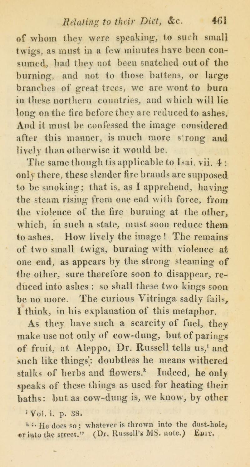 of whom they were speaking, to such small t wigs, as must in a few minutes have been con- sumed, had they not been snatched out of the burning, and not to those battens, or large branches of great trees, we are wont to burn in these northern countries, and which will lie long on the fire before thev are reduced to ashes. And it must be confessed the image considered after this manner, is much more strong and lively than otherwise it would he. The same though tis applicable to Isai. vii. 4 : only there, these slender fire brands are supposed to be smoking; that is, as [ apprehend, having the steam rising from one end with force, from the violence of the fire burning at the other, which, in such a state, must soon reduce them to ashes. How lively the image ! The remains of two small twigs, burning with violence at one end, as appears by the strong steaming of the other, sure therefore soon to disappear, re- duced into ashes : so shall these two kings soon he no more. The curious Yitringa sadly fails, I think, in his explanation of this metaphor. As they have such a scarcity of fuel, they make use not only of cow-dung, but of parings of fruit, at Aleppo, Dr. Russell tells us,1 and such like things’: doubtless he means withered stalks of herbs and flowers.k Indeed, he only speaks of these things as used for heating their baths: but as cow-dung is, we know, by other 5 Vol. i. p. 38. k He does so; whatever is thrown into the dust-hole, nr into the street.” (Dr. Russell’s MS. note.) Edit.