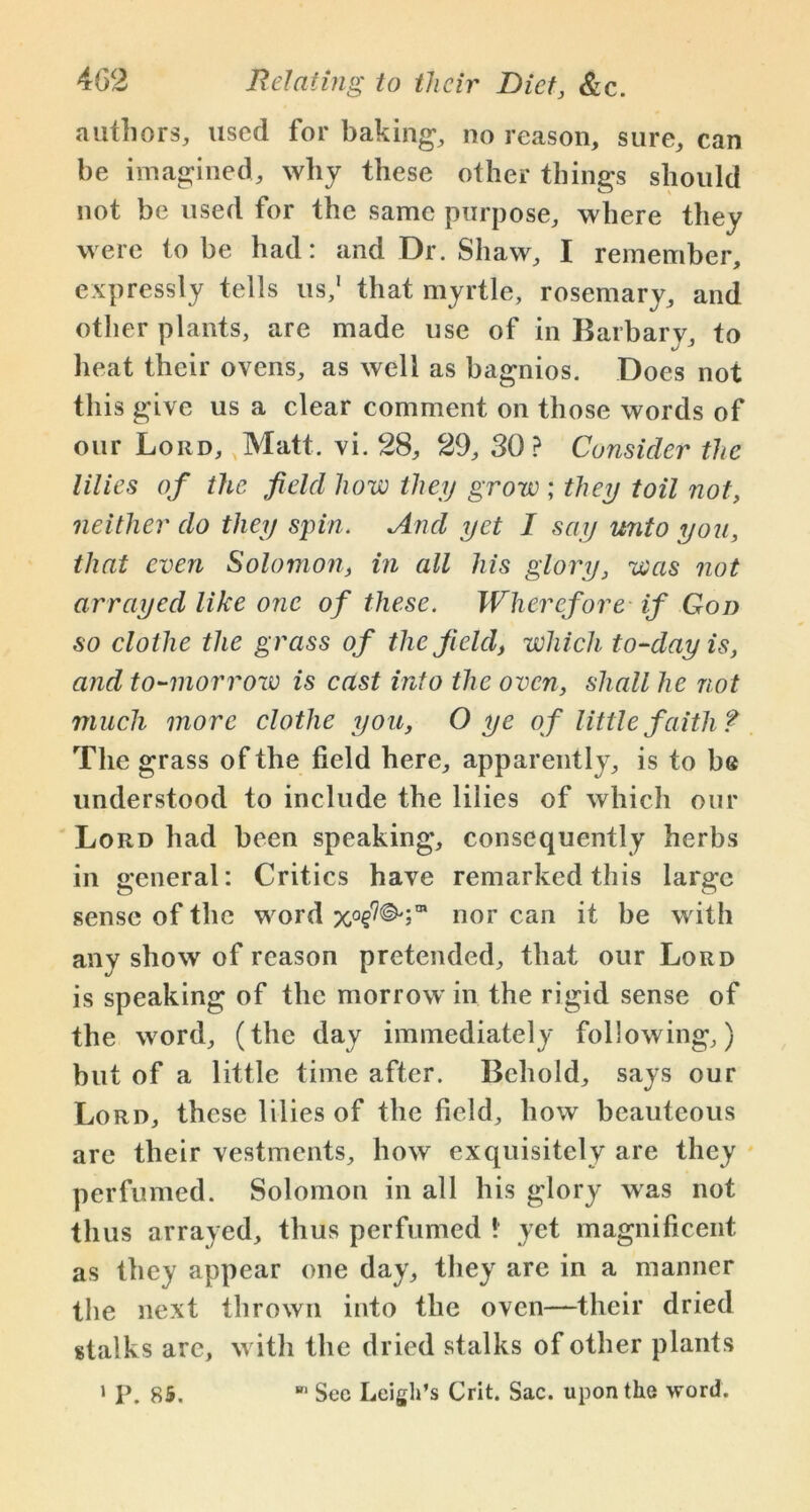 authors, used for baking*, no reason, sure, can be imagined, why these other things should not be used for the same purpose, where they were to be had: and Dr. Shaw, I remember, expressly tells us,1 that myrtle, rosemary, and other plants, are made use of in Barbary, to heat their ovens, as well as bagnios. Does not this give us a clear comment on those words of our Lord, Matt. vi. 28, 29, SO? Consider the lilies of the field how they grow ; they toil not, neither do they spin. And yet I say unto you, that even Solomon, in all his glory, was not arrayed like one of these. Wherefore if Gon so clothe the grass of the field, which to-day is, and to-morrow is cast into the oven, shall he not much more clothe you, O ye of little faith t The grass of the field here, apparently, is to be understood to include the lilies of which our Lord had been speaking, consequently herbs in general: Critics have remarked this large sense of the word nor can it be with any show of reason pretended, that our Lord is speaking of the morrow in the rigid sense of the word, (the day immediately following,) but of a little time after. Behold, says our Lord, these lilies of the field, how beauteous are their vestments, how exquisitely are they perfumed. Solomon in all his glory was not thus arrayed, thus perfumed * yet magnificent as they appear one day, they are in a manner the next thrown into the oven—their dried stalks are, with the dried stalks of other plants 1 P. 85. See Leigh’s Crit. Sac. upon the word.