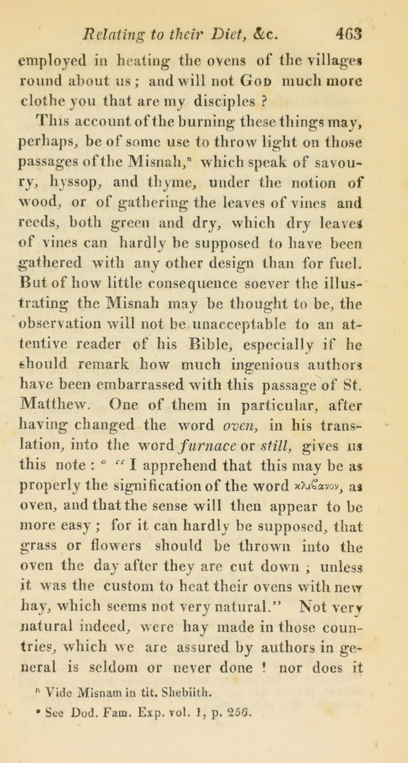 employed in heating* the ovens of the villages round about us; and will not God much more clothe you that are my disciples ? This account of the burning these things may, perhaps, be of some use to throw light on those passages of the Misnah, which speak of savou- ry, hyssop, and thyme, under the notion of wood, or of gathering the leaves of vines and reeds, botli green and dry, which dry leave* of vines can hardly be supposed to have been gathered with any other design than for fuel. But of how little consequence soever the illus- trating the Misnah may be thought to be, the observation will not be unacceptable to an at- tentive reader of his Bible, especially if he should remark how much ingenious authors have been embarrassed with this passage of St. Matthew. One of them in particular, after having changed the word oven, in his trans- lation, into the word furnace or still, gives us this note : ° “I apprehend that this may be as properly the signification of the word x^Cavov^, as oven, and that the sense will then appear to be more easy ; for it can hardly be supposed, that grass or flowers should be thrown into the oven the day after they are cut down ; unless it was the custom to heat their ovens with new hay, which seems not very natural.” Not verv natural indeed, were hay made in those coun- tries, which we are assured by authors in ge- neral is seldom or never done ! nor does it n Vide Misnam in tit. Shebiith. • See Dod. Fam. Exp. vol. 1, p. 256.