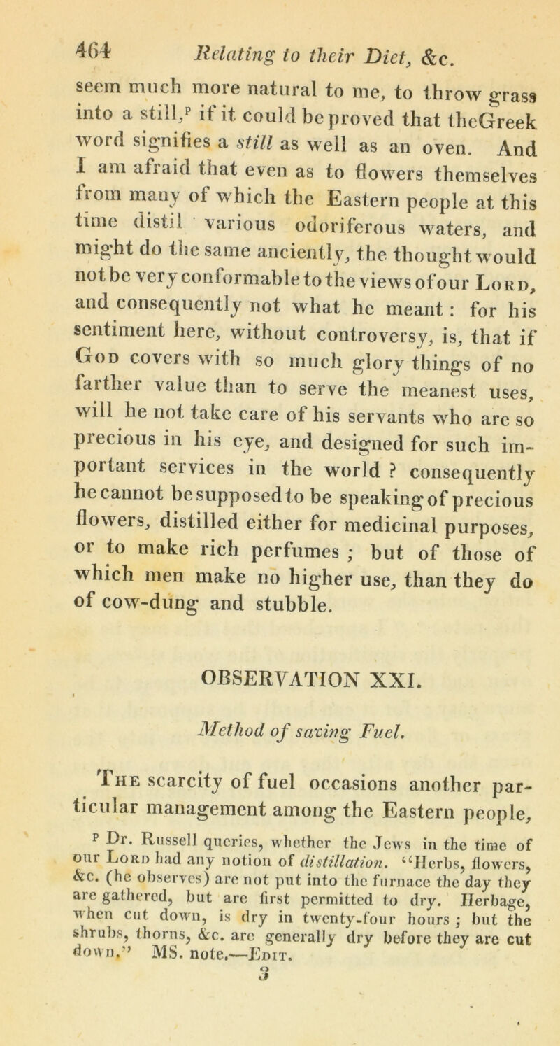 seem much more natural to me, to throw grass into a still,p it it could be proved that theGreek word signifies a still as well as an oven. And .1 am afraid that even as to flowers themselves from many of which the Eastern people at this time distil various odoriferous waters, and might do the same anciently, the thought would notbe very conformable to the views ofour Lord, and consequently not what he meant : for his sentiment here, without controversy, is, that if God covers with so much glory things of no faitliei value than to serve the meanest uses, will he not take care of his servants who are so precious in his eye, and designed for such im- portant services in the world ? consequently lie cannot be supposed to be speaking of precious flowers, distilled either for medicinal purposes, or to make rich perfumes ; but of those of which men make no higher use, than they do of cow-dung and stubble. OBSERVATION XXL Method o f saving Fuel. I he scarcity of fuel occasions another par- ticular management among the Eastern people, p Dr. Russell queries, whether the Jews in the time of oui Lord had any notion of distillation. 4iIIerbs, dowers, &c. (he observes) are not put into the furnace the day they are gathered, but arc first permitted to dry. Herbage, n hen cut down, is dry in twenty-four hours; but the shrubs, thorns, &c. arc generally dry before they are cut down.’’ MS. note.—Edit. 3