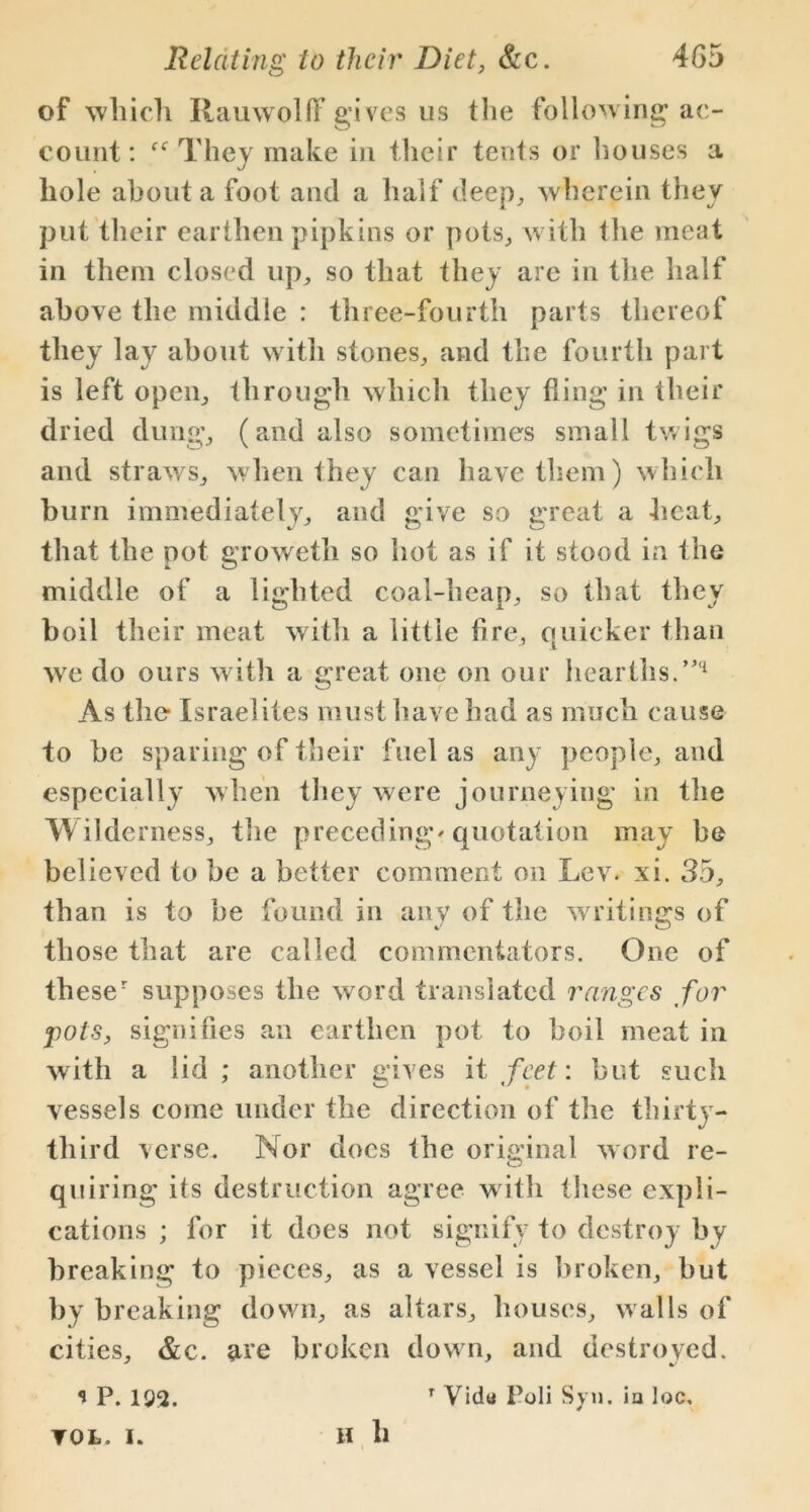 of which Rauwolff gives us the follow ing ac- count: ff They make in their tents or houses a hole about a foot and a half deep, wherein they put their earthen pipkins or pots, with the meat in them closed up, so that they are in the half above the middle : three-fourth parts thereof they lay about with stones, and the fourth part is left open, through which they fling in their dried dung, (and also sometimes small twigs and straws, when they can have them) which burn immediately, and give so great a heat, that the pot groweth so hot as if it stood in the middle of a lighted coal-heap, so that they boil their meat with a little fire, quicker than we do ours with a great one on our hearths.”'1 As the Israelites must have had as much cause to be sparing of their fuel as any people, and especially when they were journeying in the Wilderness, the preceding' quotation may be believed to be a better comment on Lev. xi. 35, than is to be found in any of the writings of those that are called commentators. One of theser supposes the word translated ranges for pots, signifies an earthen pot to boil meat in with a lid; another gives it feet: but such vessels come under the direction of the thirty- third verse. Nor does the original word re- quiring its destruction agree with these expli- cations ; for it does not signify to destroy by breaking to pieces, as a vessel is broken, hut by breaking down, as altars, houses, walls of cities, &c. are broken down, and destroved. * P. 192. r Vidu Poli Syn. ia loc, H ll TOL. I.