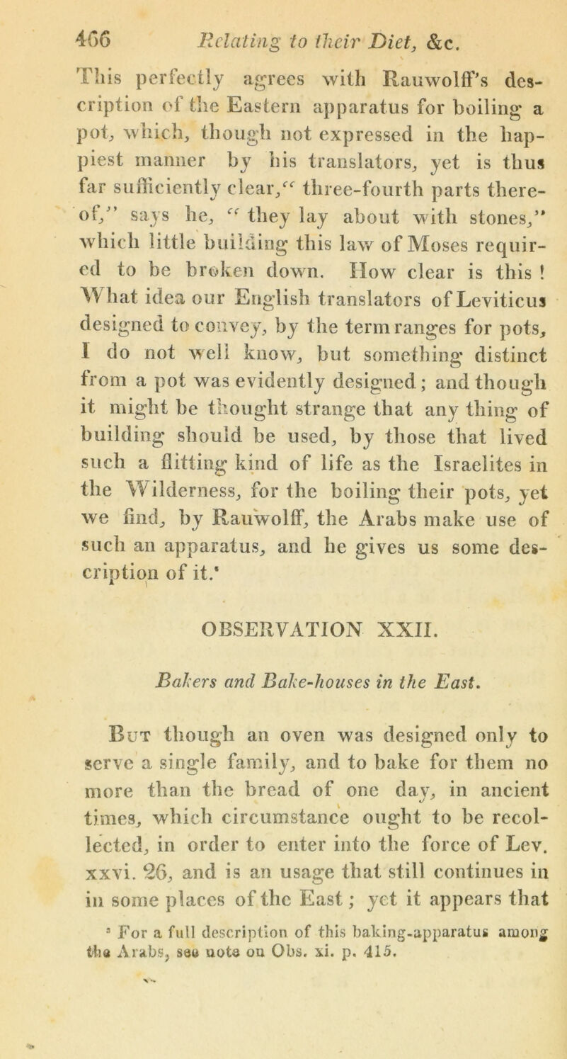\ This perfectly agrees with Rauwolff's des- cription of the Eastern apparatus for boiling a pot, which, though not expressed in the hap- piest manner by his translators, yet is thus far sufficiently clear/4- tliree-fourth parts there- of/’ says he, they lay about with stones/* which little building this law of Moses requir- ed to be broken down. How clear is this ! What idea our English translators of Leviticus designed to convey, by the term ranges for pots, 1 do not well know, but something distinct from a pot was evidently designed; and though it might be thought strange that any thing of building should be used, by those that lived such a flitting kind of life as the Israelites in the Wilderness, for the boiling their pots, yet we And, by Rauwolff, the Arabs make use of such an apparatus, and he gives us some des- cription of it.' OBSERVATION XXII. Balers and Bake-houses in the East. But though an oven was designed only to serve a single family, and to bake for them no more than the bread of one dav, in ancient times, which circumstance ought to be recol- lected, in order to enter into the force of Lev. xxvi. 26, and is an usage that still continues in in some places of the East; yet it appears that 3 For a full description of this baking-apparatus amon£ the Arabs, sau note ou Obs. *i. p. 415.