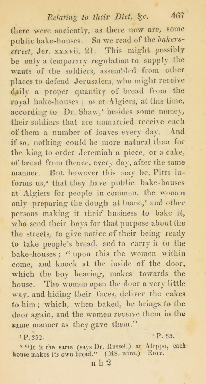 \ there were anciently, as there now are, some public bake-houses. So we read of the bakers- street, Jer. xxxvii. 21. This might possibly be only a temporary regulation to supply the wants of the soldiers, assembled from other places to defend Jerusalem, who might receive daily a proper quantity of bread from the royal bake-houses ; as at Algiers, at this time, according to Dr. Shaw,1 besides some money, their soldiers that are unmarried receive each of them a number of loaves every day. And if so, nothing could be more natural than for the king to order Jeremiah a piece, or a cake, of bread from thence, every day, after the same manner. But however this may be, Pitts in- forms us,u that they have public bake-houses at Algiers for people in common, the women only preparing the dough at home,* and other persons making it their business to bake it, who send their boys for that nurpose about the the streets, to give notice of their being ready to take people’s bread, and to carry it to the bake-houses ; upon this the women within come, and knock at the inside of the door, which the boy hearing, makes towards the house. The women open the door a very little way, and hiding their faces, deliver the cakes to him; which, when baked, lie brings to the door again, and the women receive them in the same manner as they gave them.” 1 P. 352. UP. 65. x ccIt is the same (says Dr. Russell) at Aleppo, each bouse makes its own bread.” (MS. note.) Edit. h h 2