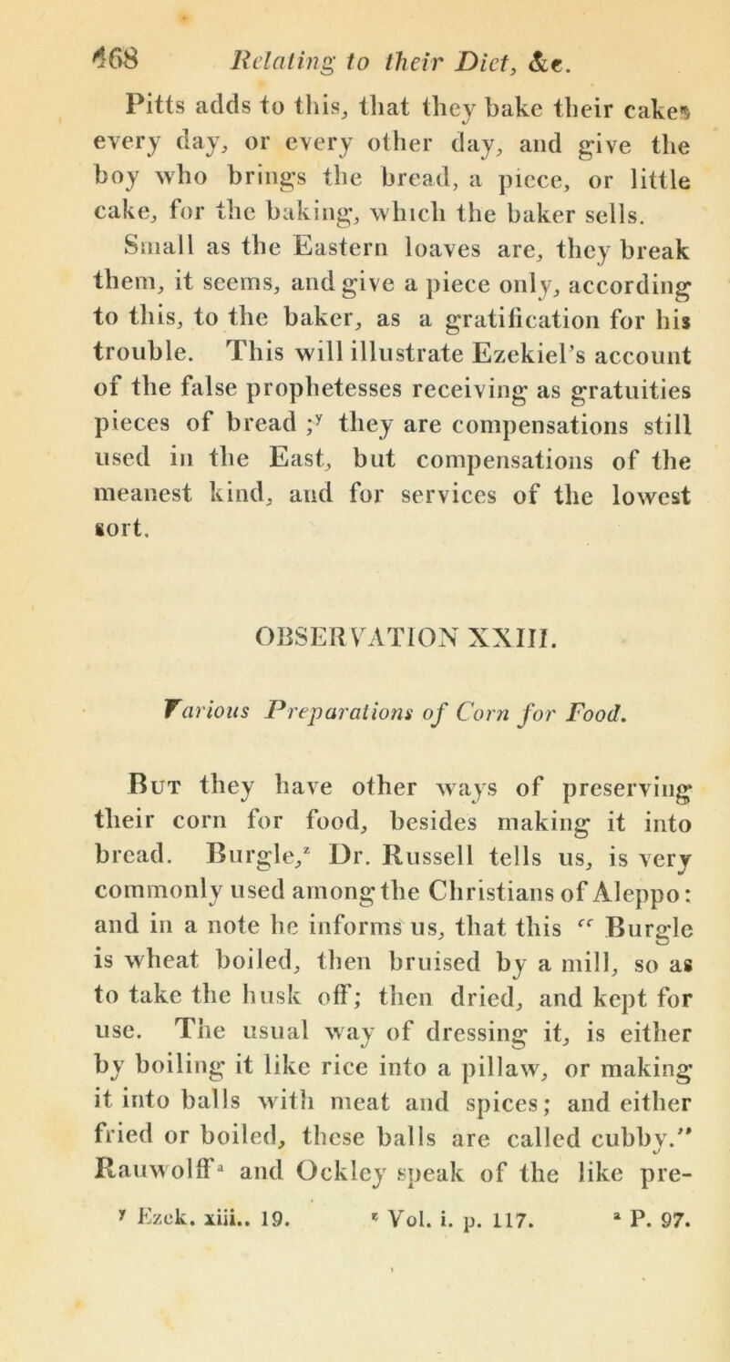 Pitts adds to this, that they bake their cake's «j every day, or every other day, and give the boy who brings the bread, a piece, or little cake, for the baking, which the baker sells. Small as the Eastern loaves are, they break them, it seems, and give a piece only, according to this, to the baker, as a gratification for his trouble. This will illustrate Ezekiel’s account of the false prophetesses receiving as gratuities pieces of bread ;y they are compensations still used in the East, but compensations of the meanest kind, and for services of the lowest sort. OBSERVATION XXIII. Various Preparations of Corn for Food. But they have other ways of preserving their corn for food, besides making it into bread. Burgle/ Dr. Russell tells us, is very commonly used among the Christians of Aleppo: and in a note he informs us, that this Burble is wheat boiled, then bruised by a mill, so as to take the husk off; then dried, and kept for use. The usual way of dressing it, is either by boiling it like rice into a pillaw, or making it into balls with meat and spices; and either fried or boiled, these balls are called cubby/* Rauwolff* and Ockley speak of the like pre-