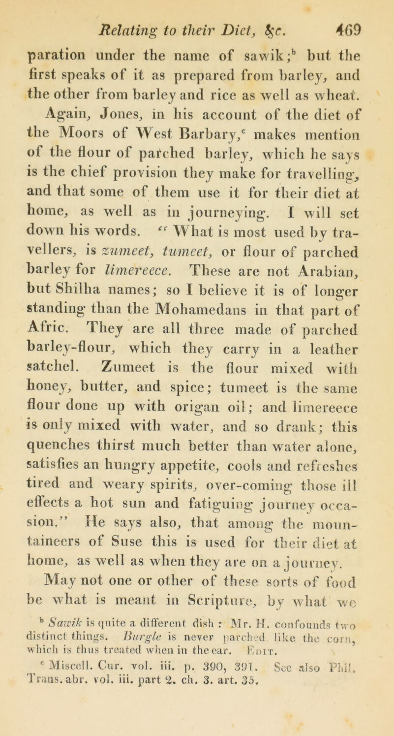 paration under the name of sawik;b but the first speaks of it as prepared from barley, and the other from barley and rice as well as wheat. Again, Jones, in his account of the diet of the Moors of West Barbary,c makes mention of the flour of parched barley, which he says is the chief provision they make for travelling, and that some of them use it for their diet at home, as well as in journeying. I will set down his words. What is most used by tra- vellers, is zumeet, tumeet, or flour of parched barley for limereece. These are not Arabian, but Shilha names; so I believe it is of longer standing than the Mohamedans in that part of Afric. They are all three made of parched barley-flour, which they carry in a leather satchel. Zumeet is the flour mixed with honey, butter, and spice; tumeet is the same flour done up with origan oil; and limereece is only mixed with water, and so drank; this quenches thirst much better than water alone, satisfies an hungry appetite, cools and refreshes tired and weary spirits, over-coming those ill effects a hot sun and fatiguing journey occa- sion.” He says also, that among the moun- taineers of Suse this is used for their diet at home, as well as when they are on a journey. May not one or other of these sorts of food be what is meant in Scripture, by what we b Sazcik is quite a. different dish : Mr. H. confounds two distinct things. Burgle is never parched like the corn, which is thus treated when in thecar. Edit. c Misc.cll. Cur. voI. iii. p. 390, 391. Sec also Phil. Trans, abr. vol. iii. part 2. ch. 3. art. 35.