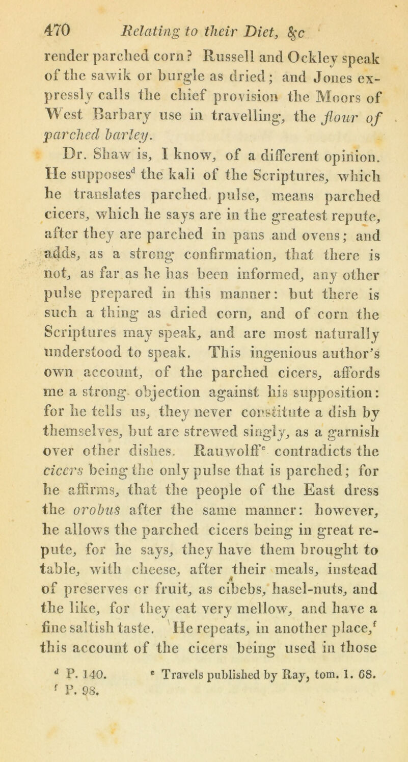render parched corn ? Russell and Oekley speak of the sawik or burgle as dried; and Jones ex- pressly calls the chief provision the Moors of West Barbary use in travelling, the four of parched barley. Dr. Shaw is, I know, of a different opinion. He supposes13 the kali of the Scriptures, which he translates parched pulse, means parched cicers, which he says are in the greatest repute, after they are parched in pans and ovens; and adds, as a strong confirmation, that there is not, as far as he has been informed, any other pulse prepared in this manner: but there is such a thing as dried corn, and of corn the Scriptures may speak, and are most naturally understood to speak. This ingenious author’s own account, of the parched cicers, affords me a strong objection against his supposition: for he tells us, they never constitute a dish by themselves, but are strewed singly, as a garnish over other dishes. Rauwolff6 contradicts the cicers being the only pulse that is parched ; for he affirms, that the people of the East dress the orobus after the same manner: however, he allows the parched cicers being in great re- pute, for he says, they have them brought to table, with cheese, after their meals, instead of preserves or fruit, as cibebs, hasel-nuts, and the like, for they eat very mellow, and have a fine saltish taste. He repeats, in another place/ this account of the cicers being used in those c Travels published by Ray, tom. 1. 68. d P. 140.