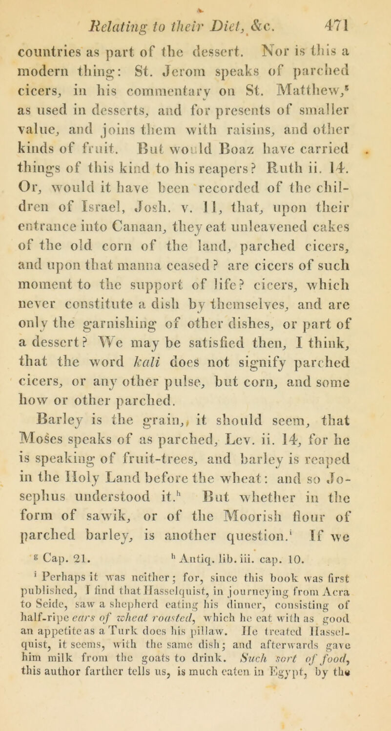 countries as part of the dessert. Nor is this a modern thing: St. Jerom speaks of parched cicers, in his commentary on St. Matthew/ t/ as used in desserts, and for presents of smaller value,, and joins them with raisins, and other kinds of fruit. But would Boaz have carried things of this kind to his reapers? Ruth ii. 14. Or, would it have been recorded of the chil- dren of Israel, Josh. v. 11, that, upon their entrance into Canaan, they eat unleavened cakes of the old corn of the land, parched cicers, and upon that manna ceased ? are cicers of such moment to the support of life? cicers, which never constitute a dish by themselves, and are only the garnishing of other dishes, or part of a dessert ? We maybe satisfied then, I think, that the word kali does not signify parched cicers, or any other pulse, but corn, and some how or other parched. Barley is the grain,* it should seem, that Moses speaks of as parched. Ley. ii. 14, for he is speaking of fruit-trees, and barley is reaped in the Holy Land before the wheat: and so Jo- sephus understood it.h But whether in the form of sawik, or of the Moorish flour of parched barley, is another question/ If wc g Cap. 21. h Antiq. lib.iii. cap. 10. ' Perhaps it was neither ; for, since this book was first published, f find thatlfasselquist, in journeying from Acra to Seide, saw a shepherd eating his dinner, consisting of half-ripe ears of wheat roasted, which he eat with as good an appetite as a Turk does his pillaw. Tie treated llassel- quist, it seems, with the same dish; and afterwards gave him milk from the goats to drink. Such sort of food, this author farther tells us, is much eaten in Egypt, by th«
