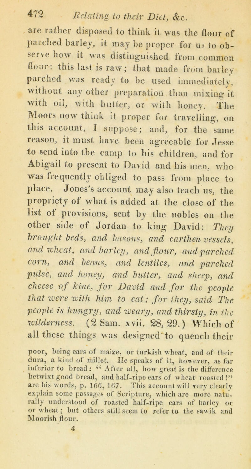 sic iafiiei disposed to think it was the flour of parched barley, it may be proper for us to oh- sc t \ e how it was distinguished from common flour: this last is raw; that made from bailey parched was ready to be used immediately, without any other preparation than mixing it with oil, with butter, or with honey. The Moors now think it proper for travelling, on this account, I suppose; and, for the same reason, it must have been agreeable for Jesse to send into the camp to his children, and for Abigail to present to David and his men, who was frequently obliged to pass from place to place. Jones’s account may also teach us, the propriety of what is added at the close of the list of provisions, sent by the nobles on the other side of Jordan to king David: They brought beds, and basons, and earthen vessels, and wheat, and barley, and flour, and parched, corn, and beans, and lentiles, and parched pulse, and honey, and butter, and sheep, and cheese of lane, for David and for the people that were with him to eat; for they, said The people is hungry, and weary, and thirsty, in the wilderness. (2 Sam. xvii. 28,29.) Which of all these things was designed'to quench their poor, being ears of maize, or turkish wheat, and of their dura, a kind of millet. He speaks of it, however, as far inferior to bread : After all, how great is the ditference betwixt good bread, and half-ripe ears of wheat roasted!” are his words, p. 166, 167. This accountwill very clearly explain some passages of Scripture, which are more natu- rally understood of roasted half-ripe ears of barley or or wheat; but others still seem to refer to the sawik and Moorish flour. 4