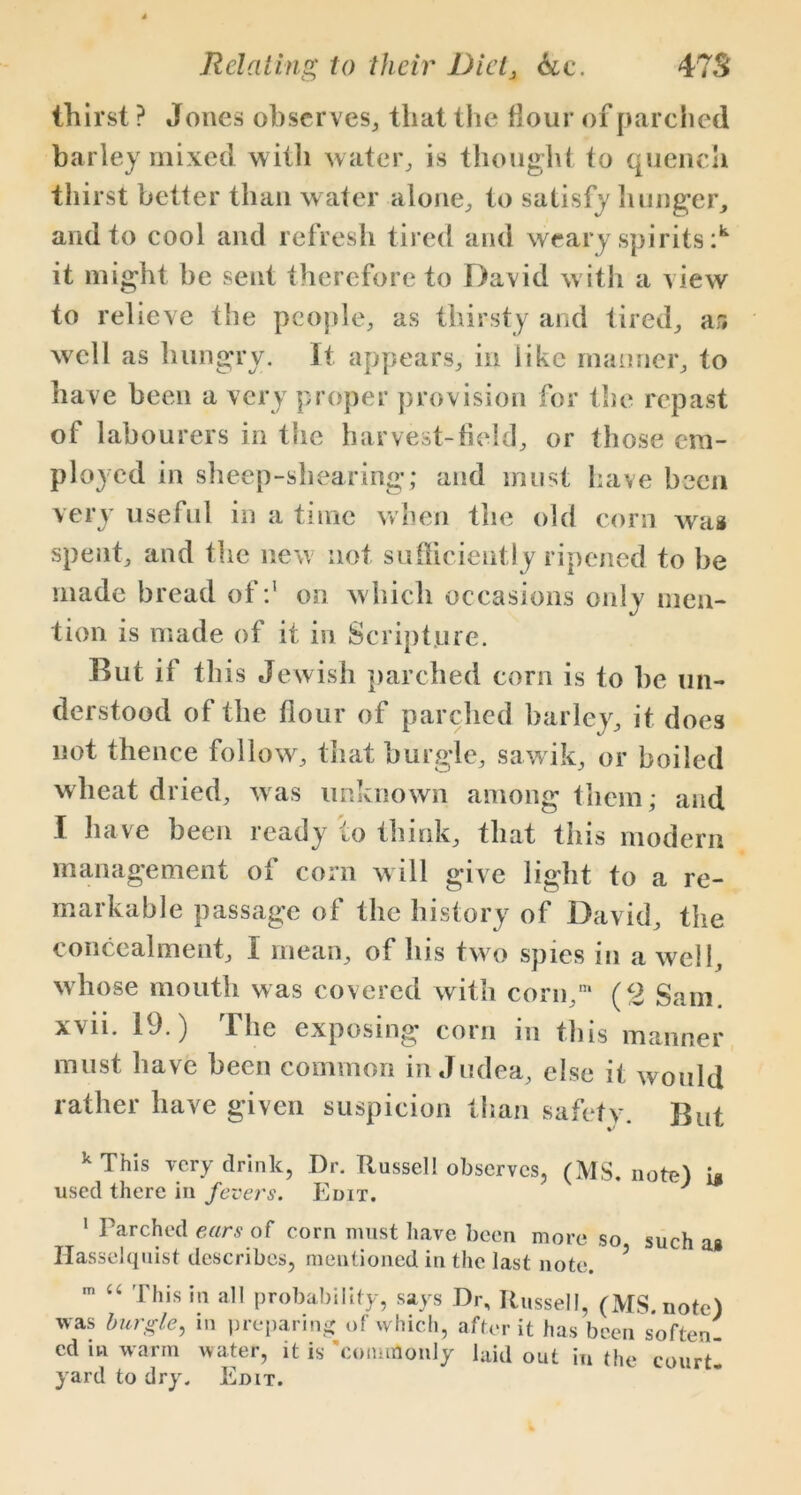 thirst ? Jones observes, that the flour of parched barley mixed with water, is thought to quench thirst better than water alone, to satisfy hunger, and to cool and refresh tired and weary spirits :k it might be sent therefore to David with a view to relieve the people, as thirsty and tired, ar# well as hungry. It appears, in like manner, to have been a very proper provision for the repast of labourers in the harvest-field, or those em- ployed in sheep-shearing; and must have been very useful in a time when the old corn was spent, and the new not sufficiently ripened to be made bread of :1 * * * on which occasions only men- tion is made of it in Scripture. But if this Jewish parched corn is to he un- derstood of the flour of parched barley, it does not thence follow, that burgle, sawik, or boiled wheat dried, was unknown among them; and I have been ready to think, that this modern management of corn will give light to a re- markable passage of the history of David, the concealment, I mean, of his two spies in a well, whose mouth was covered with corn,1 (2 Sam xvii. 19.) The exposing corn in this manner must have been common in Judea, else it would rather have given suspicion than safety. But k This very drink, Dr. Russel! observes, (MS. note) i* used there in fevers. Edit. J 1 Parched ears of corn must have been more so such as Hasselquist describes, mentioned in the last note. 5 m “ This in all probability, says Dr, Russell, (MS. note) was burgle, in preparing of which, after it has been soften- ed in warm water, it is 'commonly laid out in the court- yard to dry. Edit.